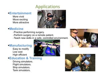 Applications
Entertainment
More vivid
Move exciting
More attractive
Medicine
Practice performing surgery.
Perform surgery on a remote patient.
Teach new skills in a safe, controlled environment.
Manufacturing
Easy to modify
Low cost
High efficient
Education & Training
Driving simulators.
Flight simulators.
Ship simulators.
Tank simulators.
 