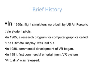 Brief History
In 1950s, flight simulators were built by US Air Force to
train student pilots.
In 1965, a research program for computer graphics called
“The Ultimate Display” was laid out.
In 1988, commercial development of VR began.
In 1991, first commercial entertainment VR system
"Virtuality" was released.
 