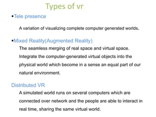 Tele presence
A variation of visualizing complete computer generated worlds.
Mixed Reality(Augmented Reality)
The seamless merging of real space and virtual space.
Integrate the computer-generated virtual objects into the
physical world which become in a sense an equal part of our
natural environment.
Distributed VR
A simulated world runs on several computers which are
connected over network and the people are able to interact in
real time, sharing the same virtual world.
Types of vr
 