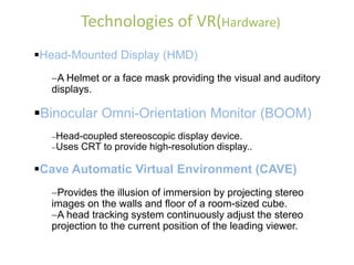 Technologies of VR(Hardware)
Head-Mounted Display (HMD)
A Helmet or a face mask providing the visual and auditory
displays.
Binocular Omni-Orientation Monitor (BOOM)
Head-coupled stereoscopic display device.
Uses CRT to provide high-resolution display..
Cave Automatic Virtual Environment (CAVE)
Provides the illusion of immersion by projecting stereo
images on the walls and floor of a room-sized cube.
A head tracking system continuously adjust the stereo
projection to the current position of the leading viewer.
 