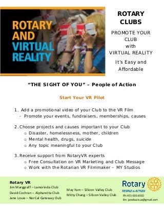 ROTARY
CLUBS
PROMOTE YOUR
CLUB
with
VIRTUAL REALITY
It’s Easy and
Affordable
“THE SIGHT OF YOU” – People of Action
Start Your VR Pilot
1. Add a promotional video of your Club to the VR Film
- Promote your events, fundraisers, memberships, causes
2.Choose projects and causes important to your Club
o Disaster, homelessness, mother, children
o Mental health, drugs, suicide
o Any topic meaningful to your Club
3.Receive support from RotaryVR experts
o Free Consultation on VR Marketing and Club Message
o Work with the Rotarian VR Filmmaker – MY Studios
Rotary VR
Jim Marggraff – Lamorinda Club
David Cochran – Alpharetta Club
Jane Louie – NorCal Gateway Club
May Yam – Silicon Valley Club
Mitty Chang – Silicon Valley Club Ph: 415-601-6592
Em: janelouie.us@gmail.com
 