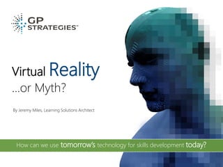 Virtual Reality
…or Myth?
By Jeremy Miles, Learning Solutions Architect
How can we use tomorrow’s technology for skills development today?
 