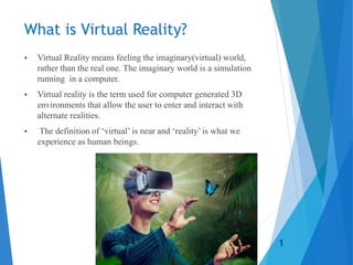 What is Virtual Reality?
 Virtual Reality means feeling the imaginary(virtual) world,
rather than the real one. The imaginary world is a simulation
running in a computer.
 Virtual reality is the term used for computer generated 3D
environments that allow the user to enter and interact with
alternate realities.
 The definition of ‘virtual’ is near and ‘reality’ is what we
experience as human beings.
1
 