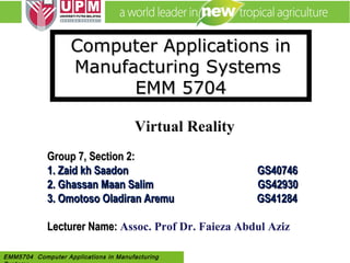 EMM 5704 Computer Applications in
Manufacturing Systems By: Dr. Faieza AbdulEMM5704 Computer Applications in Manufacturing
Computer Applications inComputer Applications in
Manufacturing SystemsManufacturing Systems
EMM 5704EMM 5704
Virtual Reality
Group 7, Section 2:Group 7, Section 2:
1.1. Zaid kh SaadonZaid kh Saadon GS40746GS40746
2.2. Ghassan Maan Salim GS42930Ghassan Maan Salim GS42930
3. Omotoso Oladiran Aremu GS412843. Omotoso Oladiran Aremu GS41284
Lecturer Name:Lecturer Name: Assoc. Prof Dr. Faieza Abdul Aziz
 