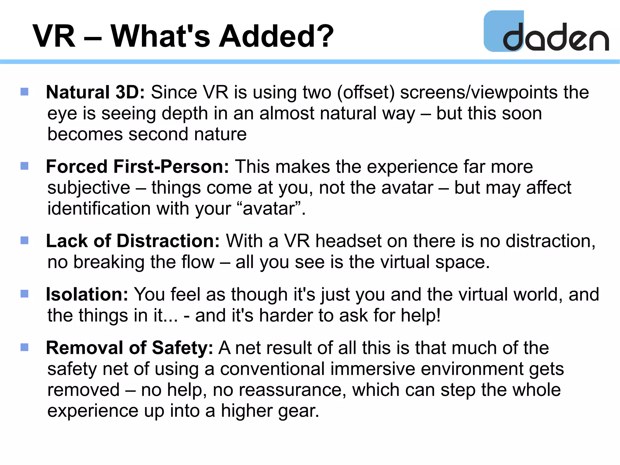 VR – What's Added?
 Natural 3D: Since VR is using two (offset) screens/viewpoints the
eye is seeing depth in an almost natural way – but this soon
becomes second nature
 Forced First-Person: This makes the experience far more
subjective – things come at you, not the avatar – but may affect
identification with your “avatar”.
 Lack of Distraction: With a VR headset on there is no distraction,
no breaking the flow – all you see is the virtual space.
 Isolation: You feel as though it's just you and the virtual world, and
the things in it... - and it's harder to ask for help!
 Removal of Safety: A net result of all this is that much of the
safety net of using a conventional immersive environment gets
removed – no help, no reassurance, which can step the whole
experience up into a higher gear.
 