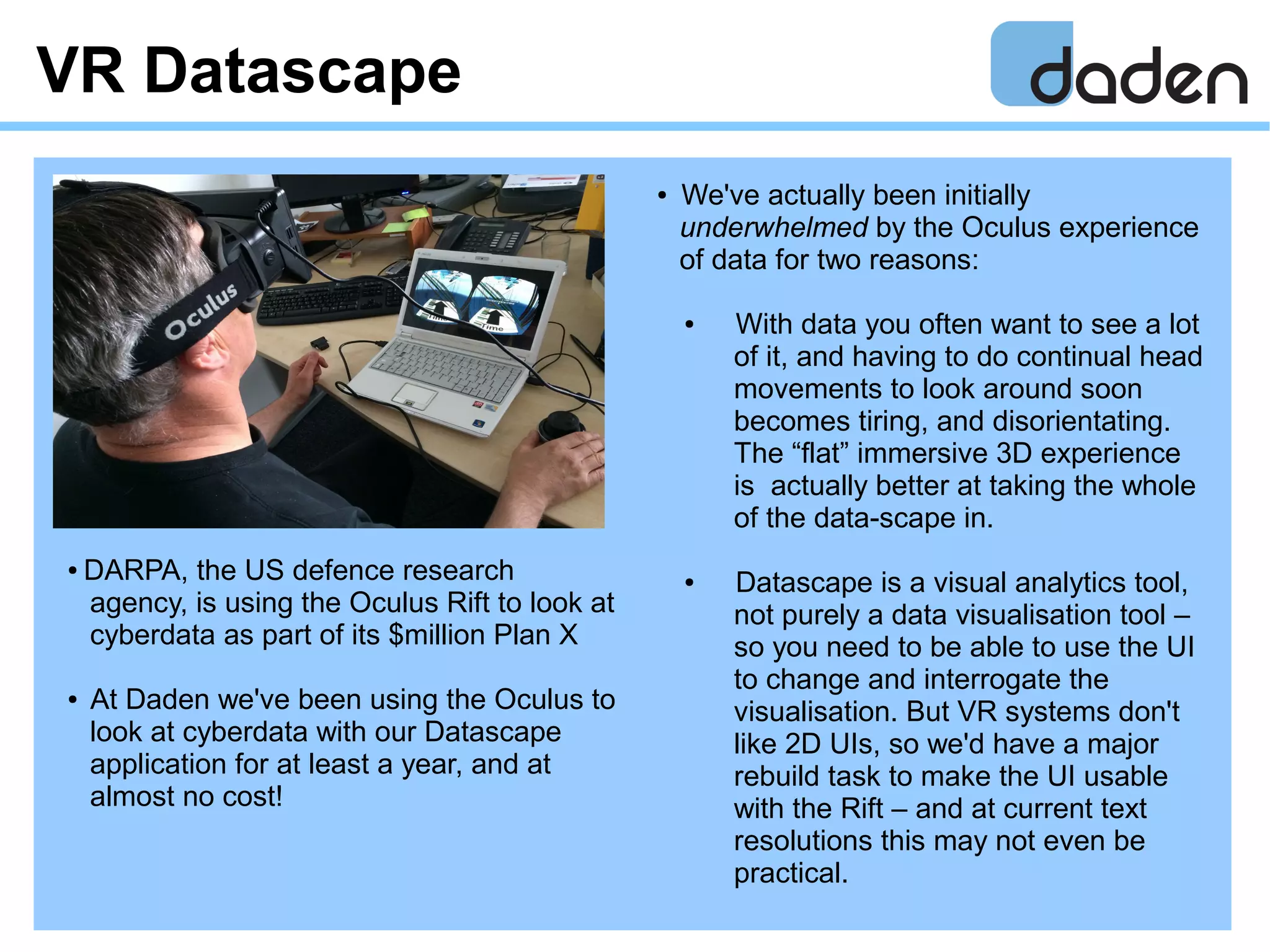 VR Datascape
● We've actually been initially
underwhelmed by the Oculus experience
of data for two reasons:
● With data you often want to see a lot
of it, and having to do continual head
movements to look around soon
becomes tiring, and disorientating.
The “flat” immersive 3D experience
is actually better at taking the whole
of the data-scape in.
● Datascape is a visual analytics tool,
not purely a data visualisation tool –
so you need to be able to use the UI
to change and interrogate the
visualisation. But VR systems don't
like 2D UIs, so we'd have a major
rebuild task to make the UI usable
with the Rift – and at current text
resolutions this may not even be
practical.
● DARPA, the US defence research
agency, is using the Oculus Rift to look at
cyberdata as part of its $million Plan X
● At Daden we've been using the Oculus to
look at cyberdata with our Datascape
application for at least a year, and at
almost no cost!
 