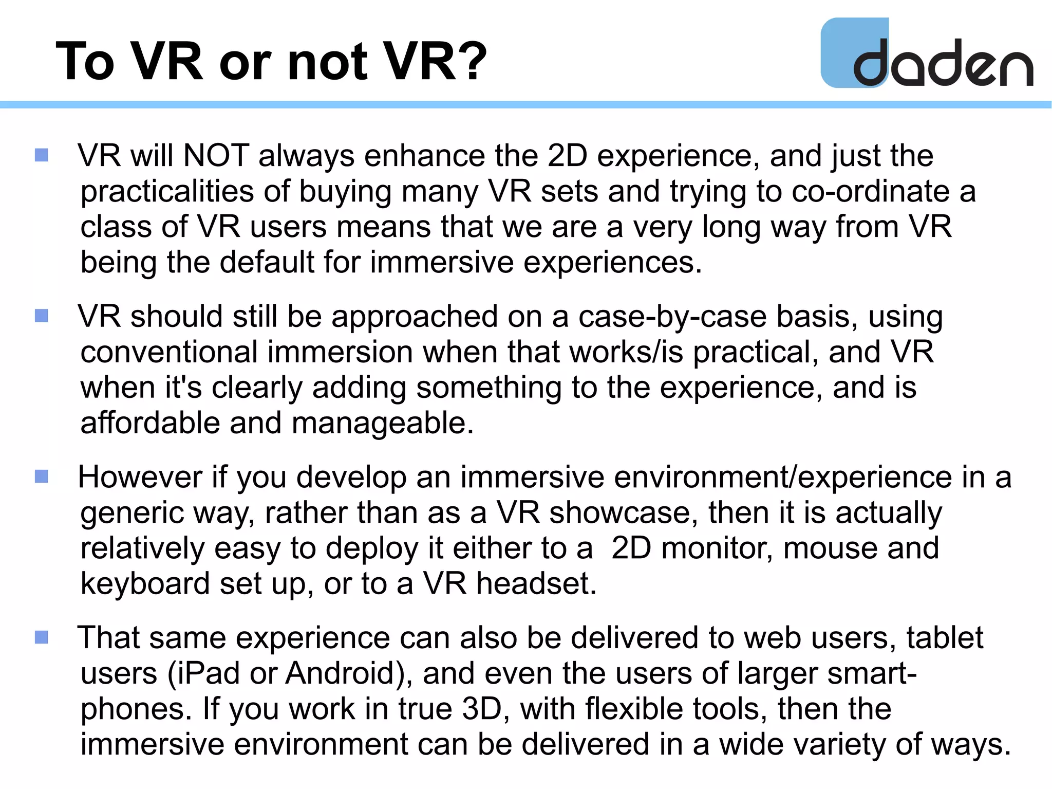 To VR or not VR?
 VR will NOT always enhance the 2D experience, and just the
practicalities of buying many VR sets and trying to co-ordinate a
class of VR users means that we are a very long way from VR
being the default for immersive experiences.
 VR should still be approached on a case-by-case basis, using
conventional immersion when that works/is practical, and VR
when it's clearly adding something to the experience, and is
affordable and manageable.
 However if you develop an immersive environment/experience in a
generic way, rather than as a VR showcase, then it is actually
relatively easy to deploy it either to a 2D monitor, mouse and
keyboard set up, or to a VR headset.
 That same experience can also be delivered to web users, tablet
users (iPad or Android), and even the users of larger smart-
phones. If you work in true 3D, with flexible tools, then the
immersive environment can be delivered in a wide variety of ways.
 