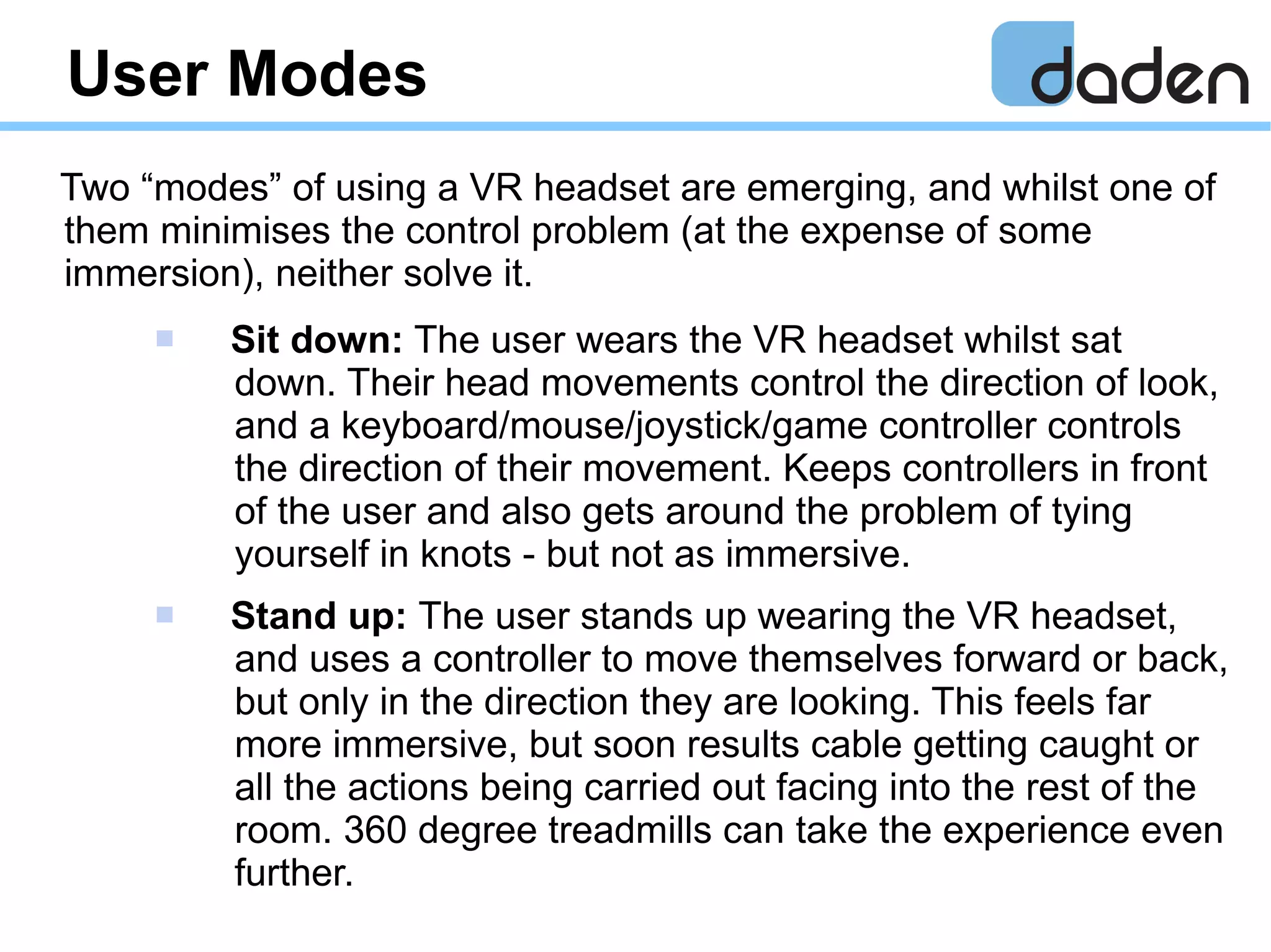User Modes
Two “modes” of using a VR headset are emerging, and whilst one of
them minimises the control problem (at the expense of some
immersion), neither solve it.
 Sit down: The user wears the VR headset whilst sat
down. Their head movements control the direction of look,
and a keyboard/mouse/joystick/game controller controls
the direction of their movement. Keeps controllers in front
of the user and also gets around the problem of tying
yourself in knots - but not as immersive.
 Stand up: The user stands up wearing the VR headset,
and uses a controller to move themselves forward or back,
but only in the direction they are looking. This feels far
more immersive, but soon results cable getting caught or
all the actions being carried out facing into the rest of the
room. 360 degree treadmills can take the experience even
further.
 