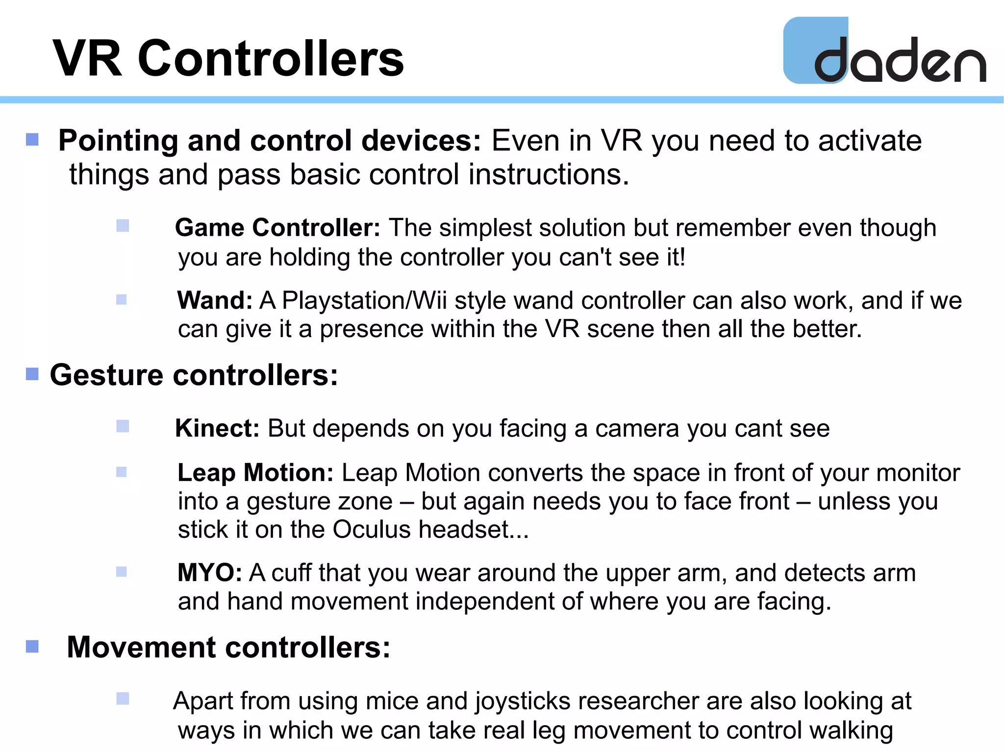 VR Controllers
 Pointing and control devices: Even in VR you need to activate
things and pass basic control instructions.
 Game Controller: The simplest solution but remember even though
you are holding the controller you can't see it!
 Wand: A Playstation/Wii style wand controller can also work, and if we
can give it a presence within the VR scene then all the better.
 Gesture controllers:
 Kinect: But depends on you facing a camera you cant see
 Leap Motion: Leap Motion converts the space in front of your monitor
into a gesture zone – but again needs you to face front – unless you
stick it on the Oculus headset...
 MYO: A cuff that you wear around the upper arm, and detects arm
and hand movement independent of where you are facing.
 Movement controllers:
 Apart from using mice and joysticks researcher are also looking at
ways in which we can take real leg movement to control walking
 