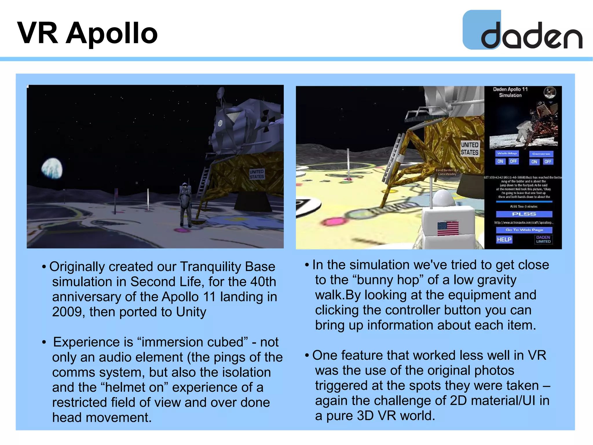 VR Apollo
● In the simulation we've tried to get close
to the “bunny hop” of a low gravity
walk.By looking at the equipment and
clicking the controller button you can
bring up information about each item.
● One feature that worked less well in VR
was the use of the original photos
triggered at the spots they were taken –
again the challenge of 2D material/UI in
a pure 3D VR world.
● Originally created our Tranquility Base
simulation in Second Life, for the 40th
anniversary of the Apollo 11 landing in
2009, then ported to Unity
● Experience is “immersion cubed” - not
only an audio element (the pings of the
comms system, but also the isolation
and the “helmet on” experience of a
restricted field of view and over done
head movement.
 