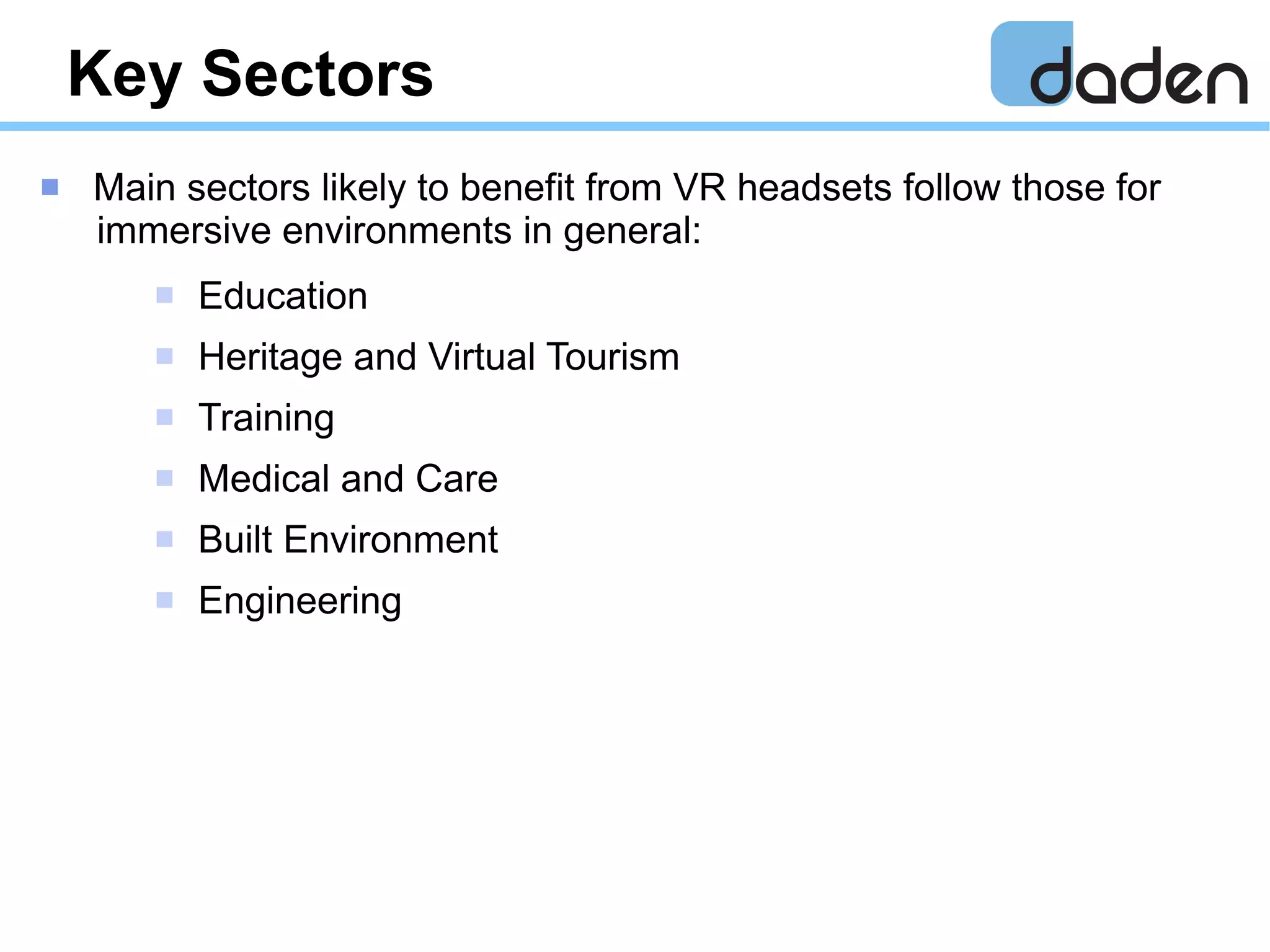Key Sectors
 Main sectors likely to benefit from VR headsets follow those for
immersive environments in general:
 Education
 Heritage and Virtual Tourism
 Training
 Medical and Care
 Built Environment
 Engineering
 