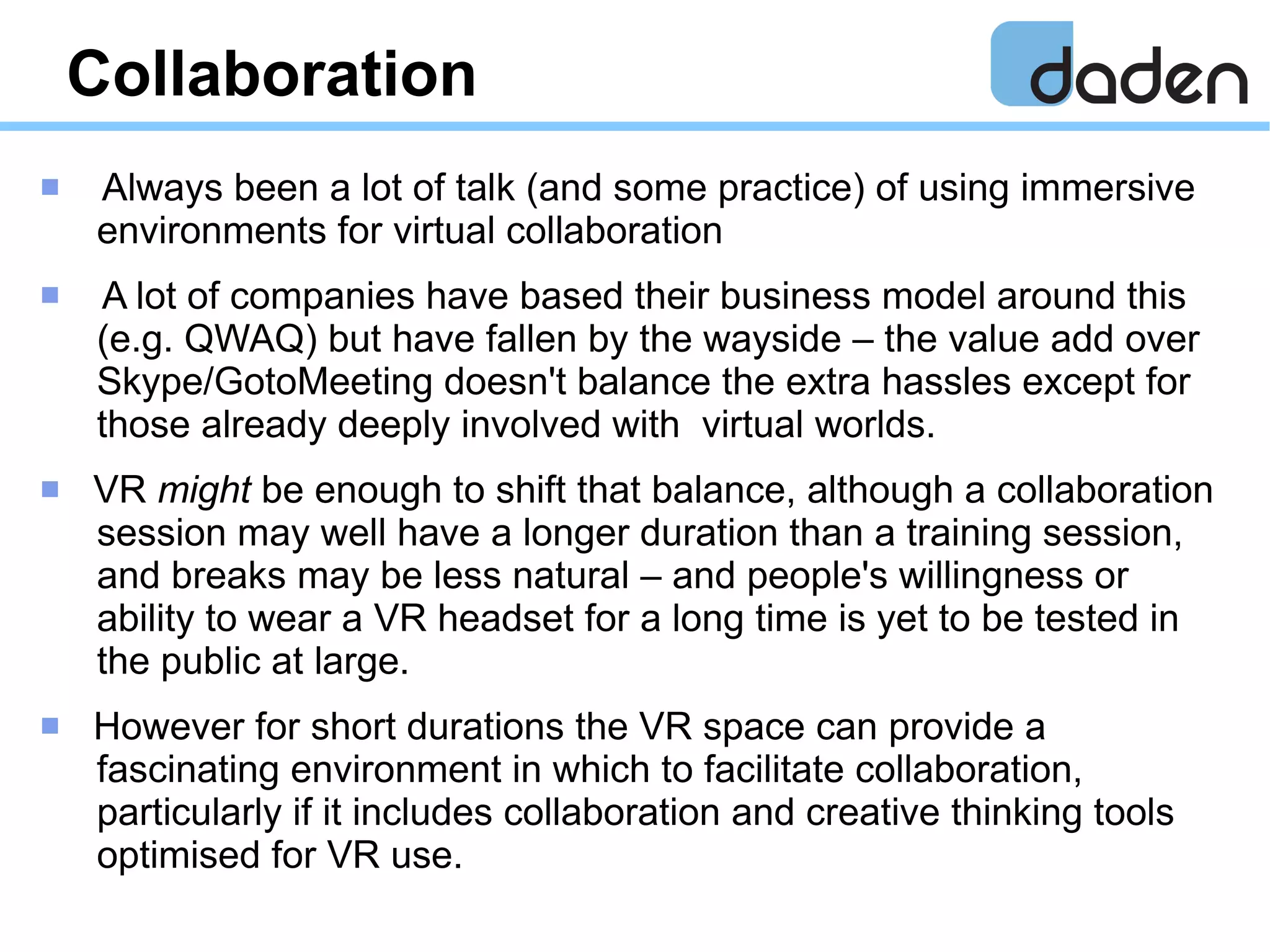 Collaboration
 Always been a lot of talk (and some practice) of using immersive
environments for virtual collaboration
 A lot of companies have based their business model around this
(e.g. QWAQ) but have fallen by the wayside – the value add over
Skype/GotoMeeting doesn't balance the extra hassles except for
those already deeply involved with virtual worlds.
 VR might be enough to shift that balance, although a collaboration
session may well have a longer duration than a training session,
and breaks may be less natural – and people's willingness or
ability to wear a VR headset for a long time is yet to be tested in
the public at large.
 However for short durations the VR space can provide a
fascinating environment in which to facilitate collaboration,
particularly if it includes collaboration and creative thinking tools
optimised for VR use.
 
