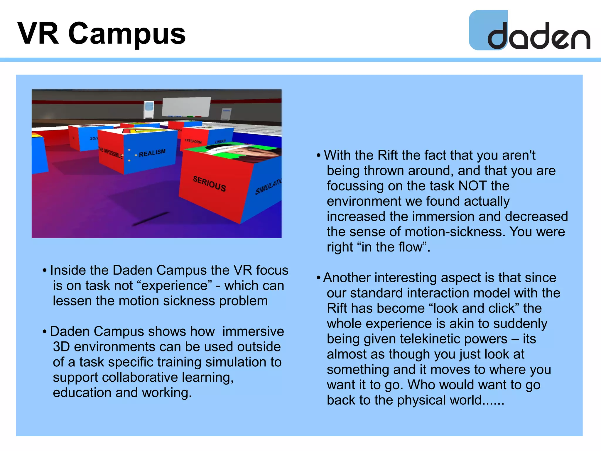 VR Campus
● With the Rift the fact that you aren't
being thrown around, and that you are
focussing on the task NOT the
environment we found actually
increased the immersion and decreased
the sense of motion-sickness. You were
right “in the flow”.
● Another interesting aspect is that since
our standard interaction model with the
Rift has become “look and click” the
whole experience is akin to suddenly
being given telekinetic powers – its
almost as though you just look at
something and it moves to where you
want it to go. Who would want to go
back to the physical world......
● Inside the Daden Campus the VR focus
is on task not “experience” - which can
lessen the motion sickness problem
● Daden Campus shows how immersive
3D environments can be used outside
of a task specific training simulation to
support collaborative learning,
education and working.
 