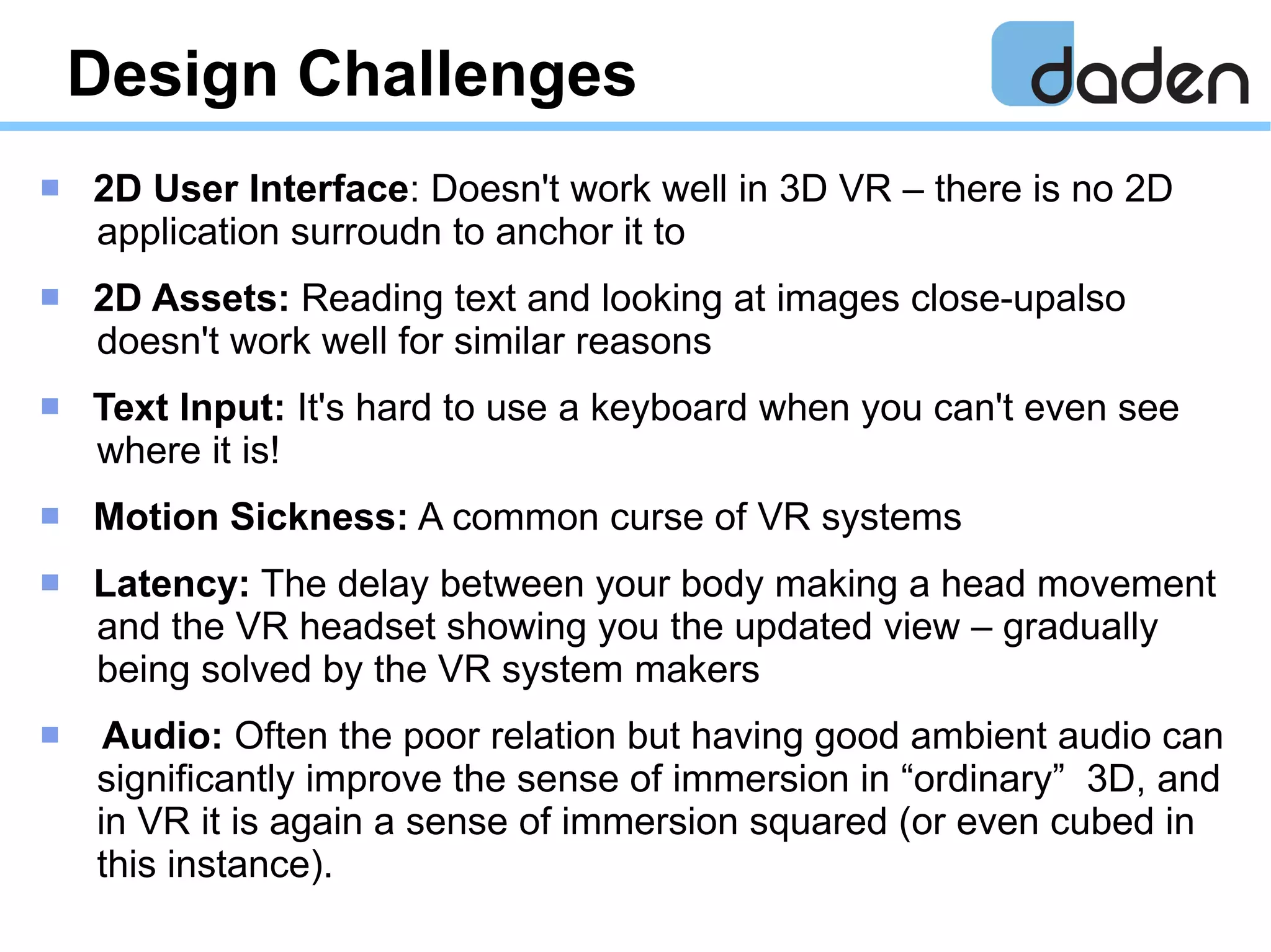 Design Challenges
 2D User Interface: Doesn't work well in 3D VR – there is no 2D
application surroudn to anchor it to
 2D Assets: Reading text and looking at images close-upalso
doesn't work well for similar reasons
 Text Input: It's hard to use a keyboard when you can't even see
where it is!
 Motion Sickness: A common curse of VR systems
 Latency: The delay between your body making a head movement
and the VR headset showing you the updated view – gradually
being solved by the VR system makers
 Audio: Often the poor relation but having good ambient audio can
significantly improve the sense of immersion in “ordinary” 3D, and
in VR it is again a sense of immersion squared (or even cubed in
this instance).
 