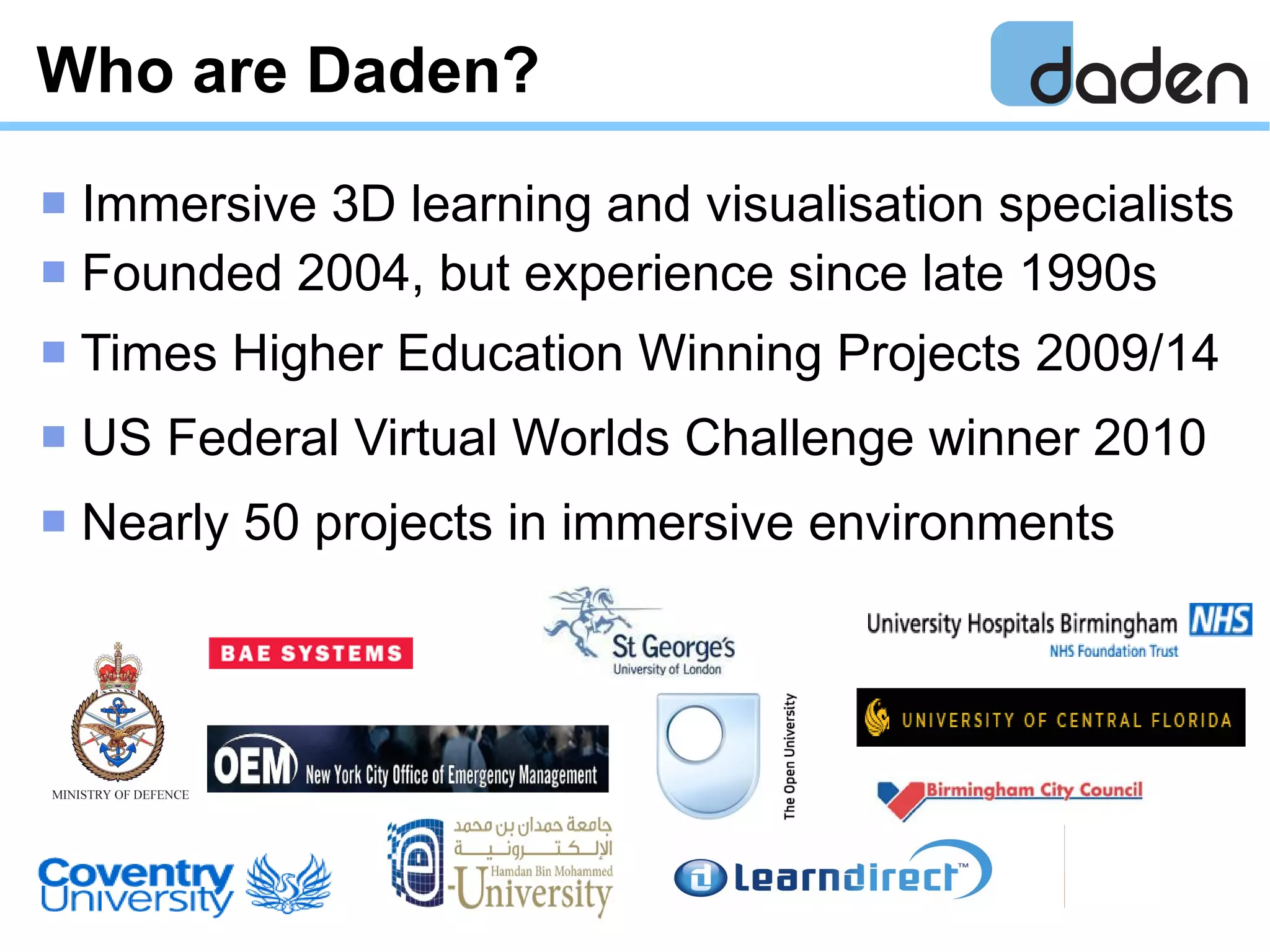Who are Daden?
 Immersive 3D learning and visualisation specialists
 Founded 2004, but experience since late 1990s
 Times Higher Education Winning Projects 2009/14
 US Federal Virtual Worlds Challenge winner 2010
 Nearly 50 projects in immersive environments
 