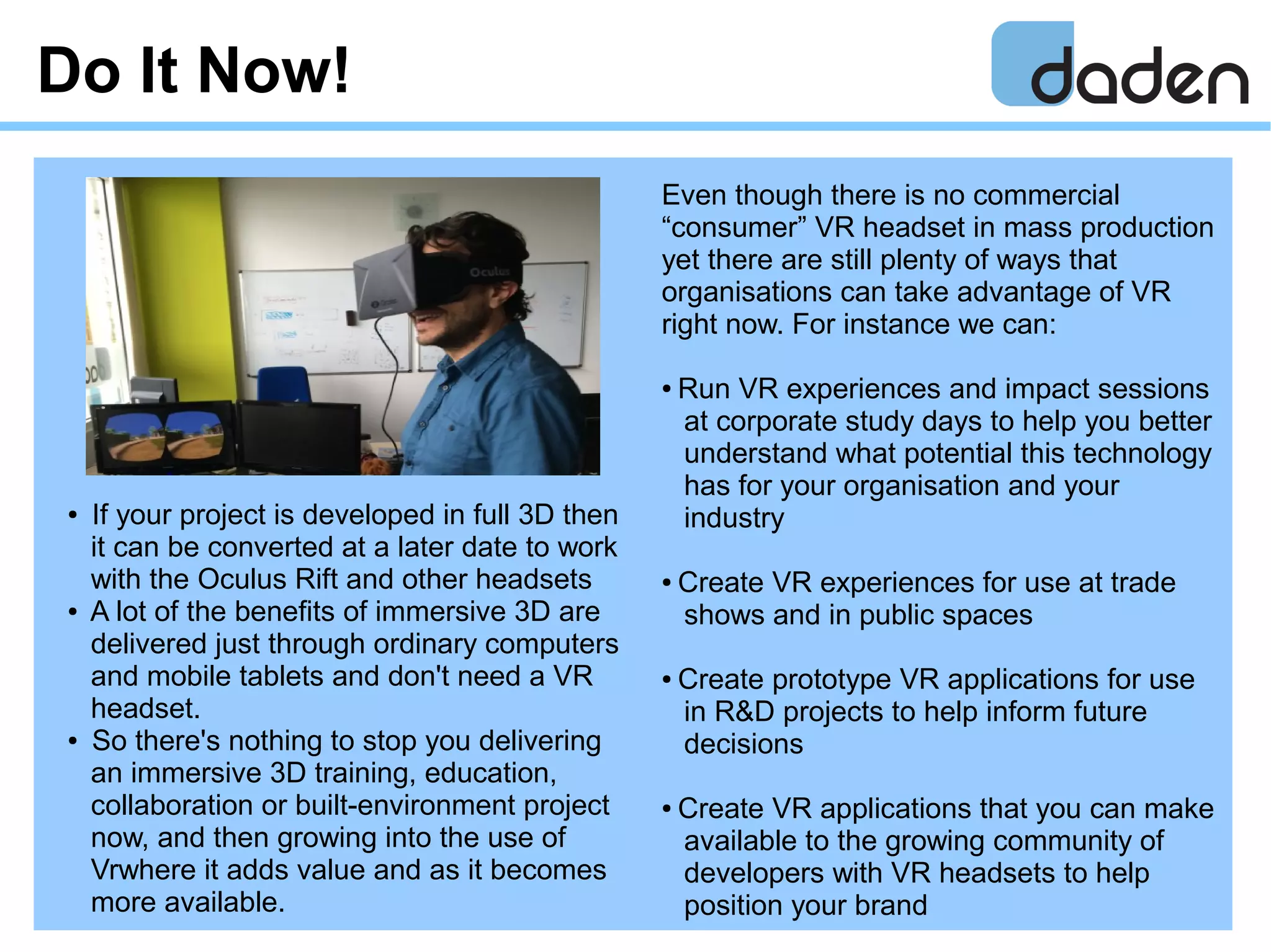 Do It Now!
Even though there is no commercial
“consumer” VR headset in mass production
yet there are still plenty of ways that
organisations can take advantage of VR
right now. For instance we can:
● Run VR experiences and impact sessions
at corporate study days to help you better
understand what potential this technology
has for your organisation and your
industry
● Create VR experiences for use at trade
shows and in public spaces
● Create prototype VR applications for use
in R&D projects to help inform future
decisions
● Create VR applications that you can make
available to the growing community of
developers with VR headsets to help
position your brand
● If your project is developed in full 3D then
it can be converted at a later date to work
with the Oculus Rift and other headsets
● A lot of the benefits of immersive 3D are
delivered just through ordinary computers
and mobile tablets and don't need a VR
headset.
● So there's nothing to stop you delivering
an immersive 3D training, education,
collaboration or built-environment project
now, and then growing into the use of
Vrwhere it adds value and as it becomes
more available.
 