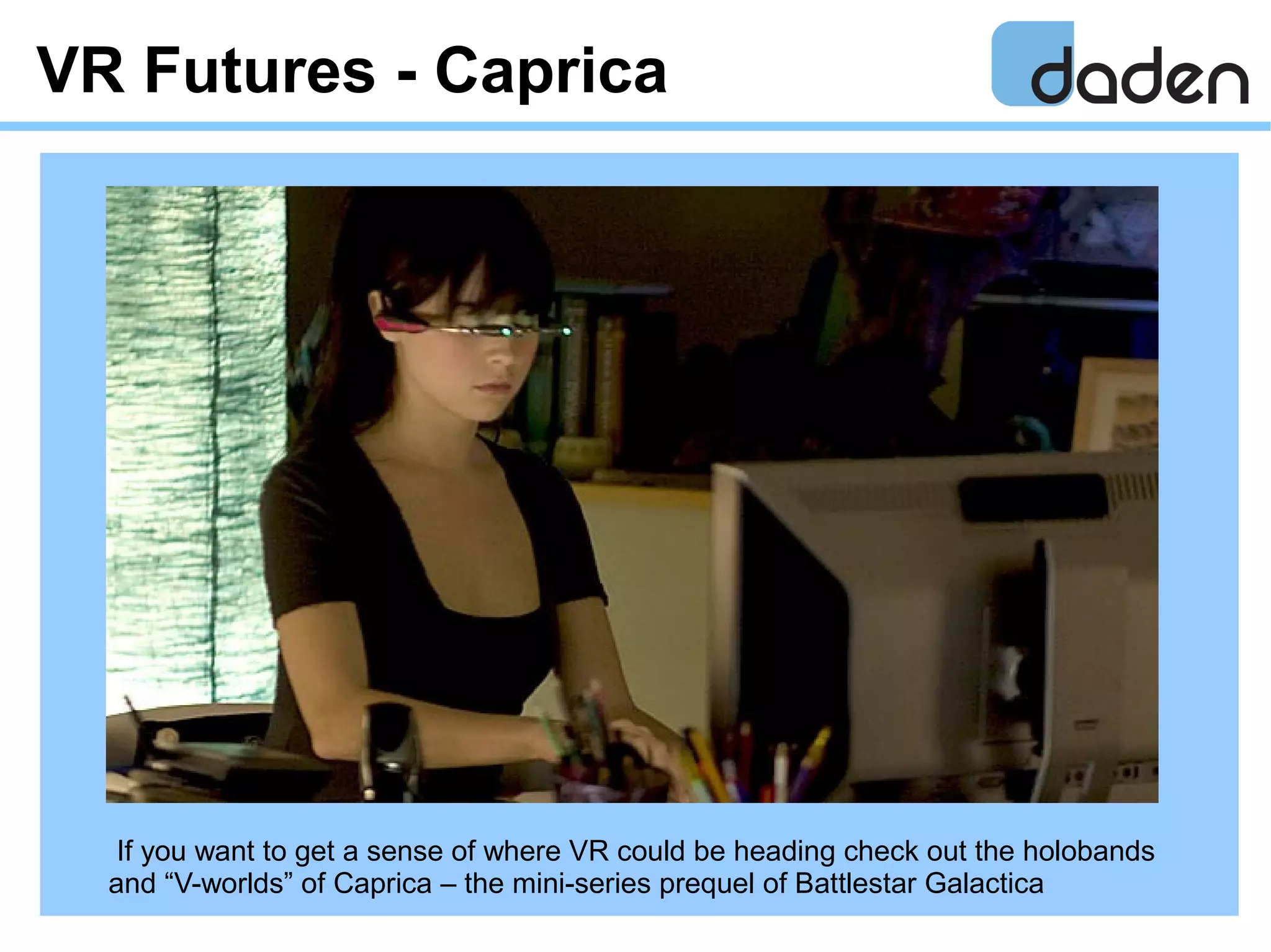 VR Futures - Caprica
If you want to get a sense of where VR could be heading check out the holobands
and “V-worlds” of Caprica – the mini-series prequel of Battlestar Galactica
 