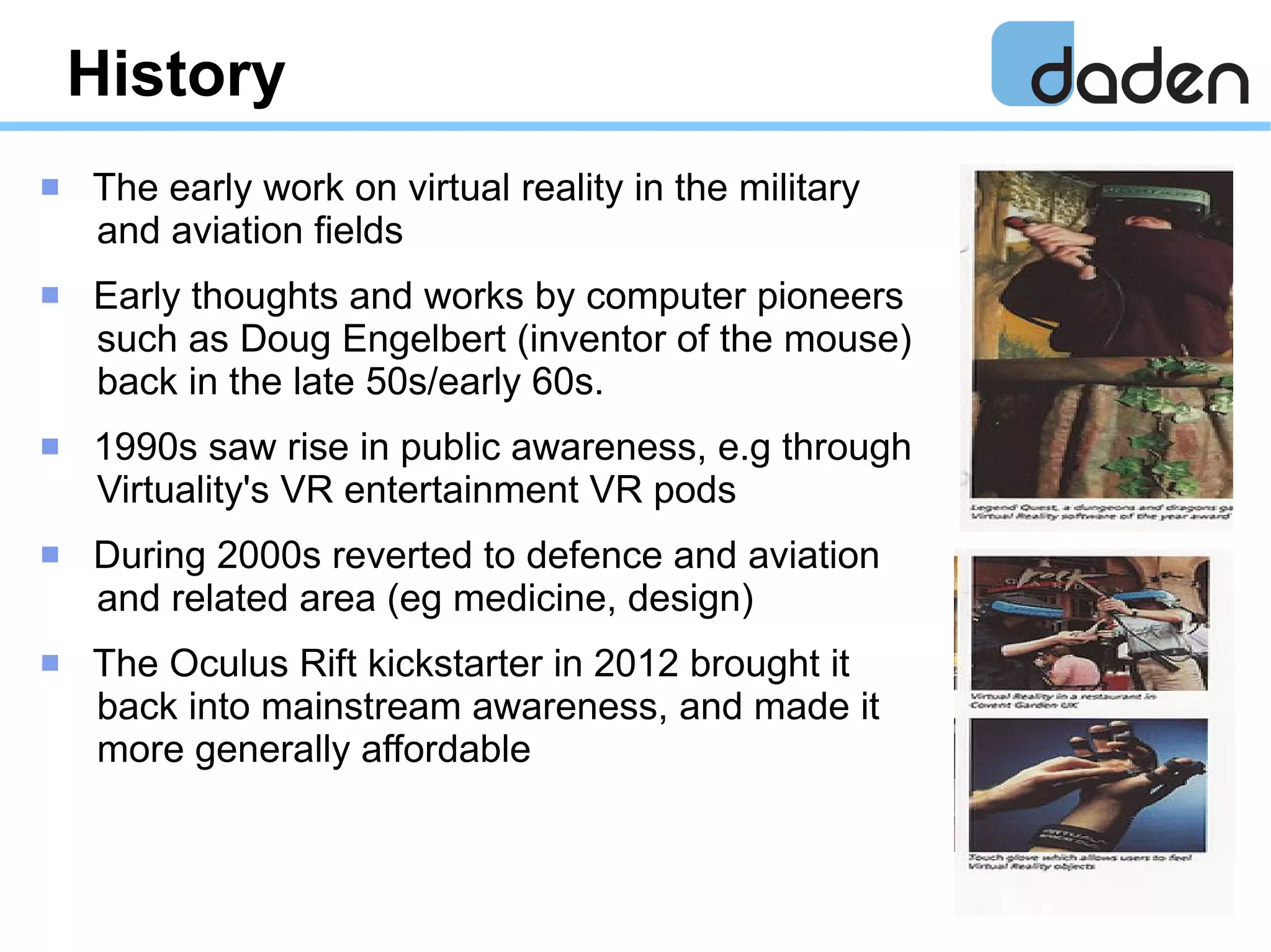 History
 The early work on virtual reality in the military
and aviation fields
 Early thoughts and works by computer pioneers
such as Doug Engelbert (inventor of the mouse)
back in the late 50s/early 60s.
 1990s saw rise in public awareness, e.g through
Virtuality's VR entertainment VR pods
 During 2000s reverted to defence and aviation
and related area (eg medicine, design)
 The Oculus Rift kickstarter in 2012 brought it
back into mainstream awareness, and made it
more generally affordable
 