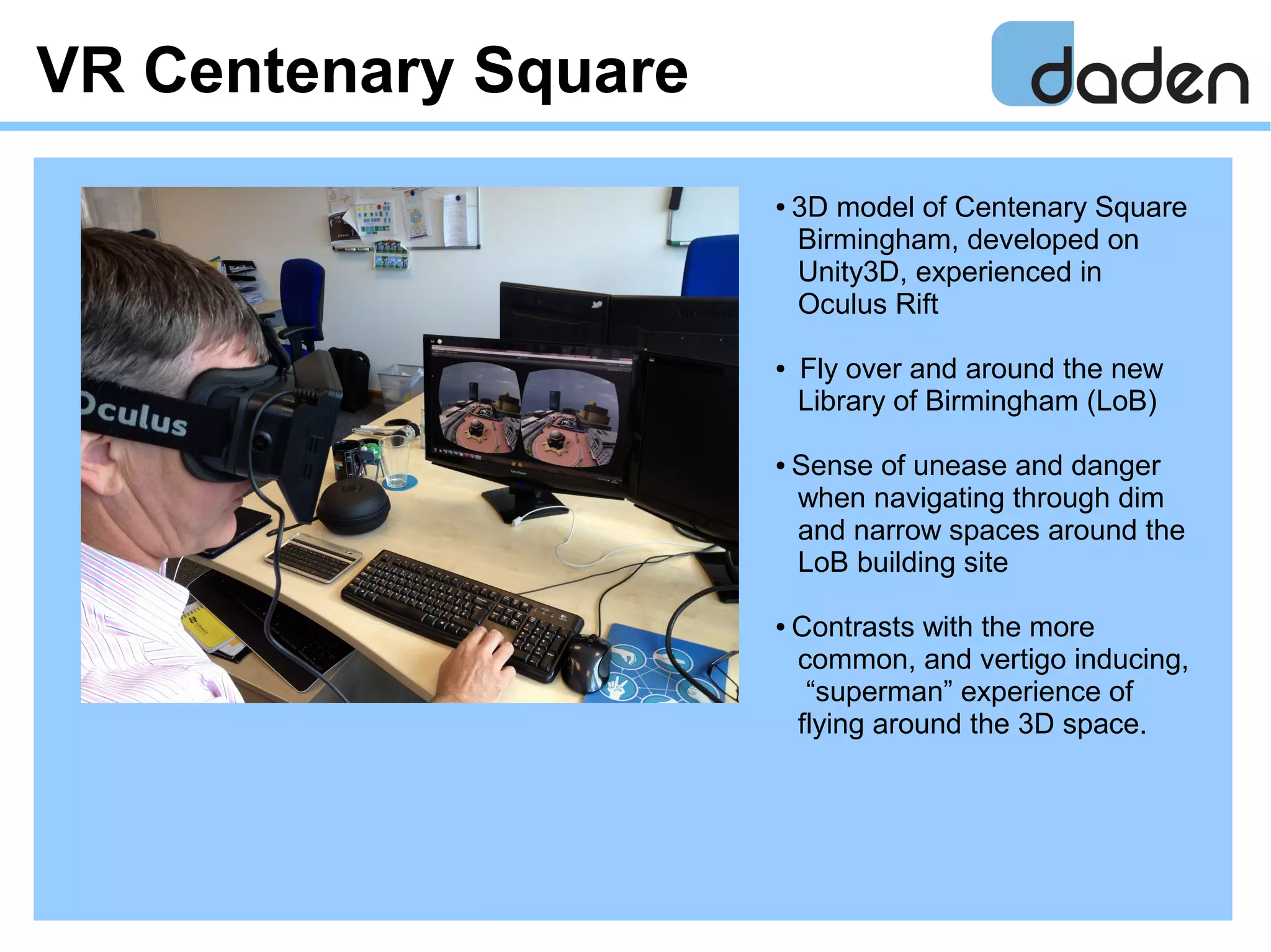 VR Centenary Square
● 3D model of Centenary Square
Birmingham, developed on
Unity3D, experienced in
Oculus Rift
● Fly over and around the new
Library of Birmingham (LoB)
● Sense of unease and danger
when navigating through dim
and narrow spaces around the
LoB building site
● Contrasts with the more
common, and vertigo inducing,
“superman” experience of
flying around the 3D space.
 
