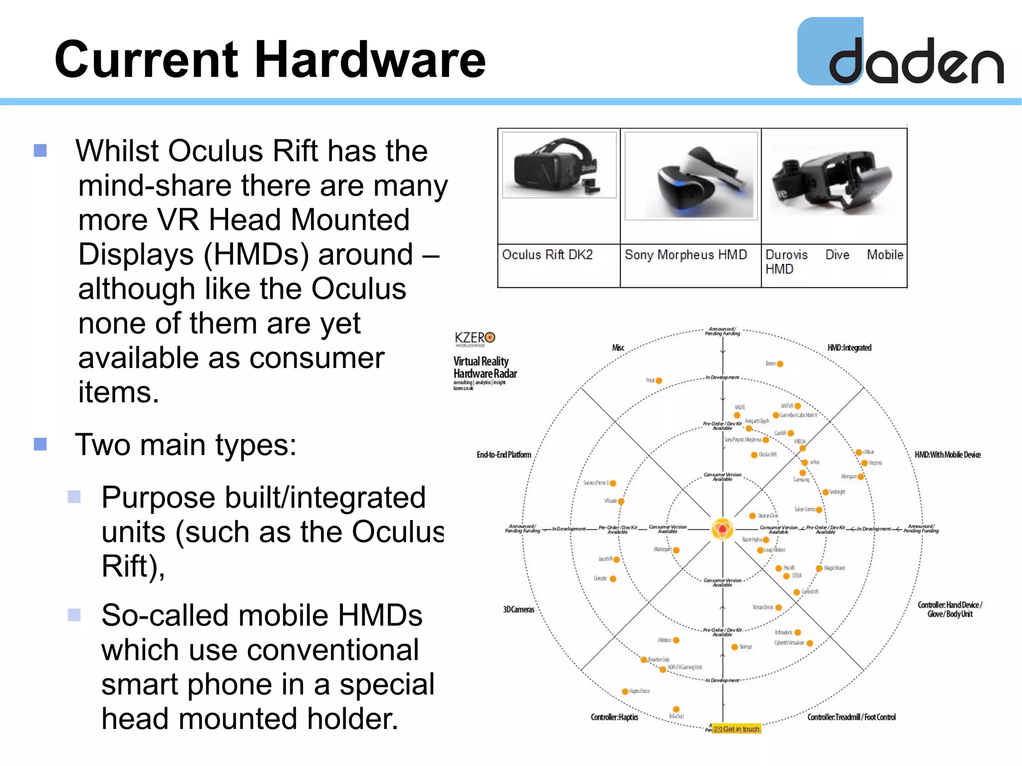 Current Hardware
 Whilst Oculus Rift has the
mind-share there are many
more VR Head Mounted
Displays (HMDs) around –
although like the Oculus
none of them are yet
available as consumer
items.
 Two main types:
 Purpose built/integrated
units (such as the Oculus
Rift),
 So-called mobile HMDs
which use conventional
smart phone in a special
head mounted holder.
 