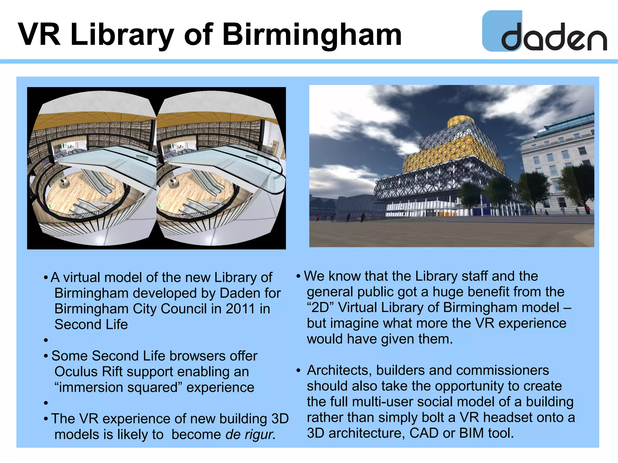 VR Library of Birmingham
● We know that the Library staff and the
general public got a huge benefit from the
“2D” Virtual Library of Birmingham model –
but imagine what more the VR experience
would have given them.
● Architects, builders and commissioners
should also take the opportunity to create
the full multi-user social model of a building
rather than simply bolt a VR headset onto a
3D architecture, CAD or BIM tool.
● A virtual model of the new Library of
Birmingham developed by Daden for
Birmingham City Council in 2011 in
Second Life
●
● Some Second Life browsers offer
Oculus Rift support enabling an
“immersion squared” experience
●
● The VR experience of new building 3D
models is likely to become de rigur.
 