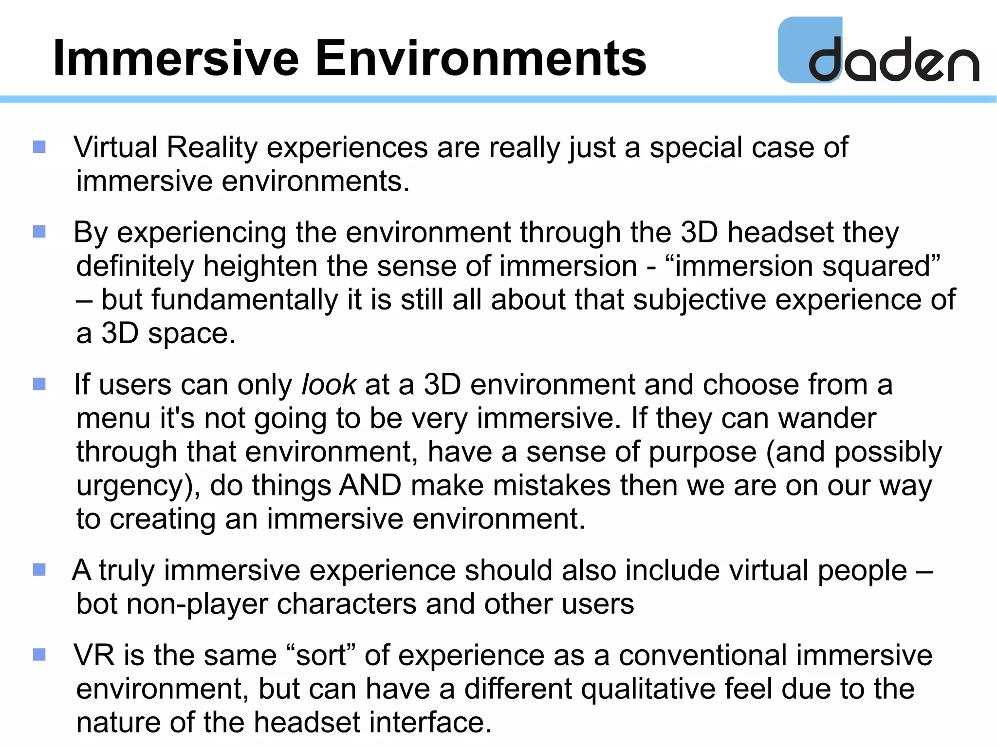 Immersive Environments
 Virtual Reality experiences are really just a special case of
immersive environments.
 By experiencing the environment through the 3D headset they
definitely heighten the sense of immersion - “immersion squared”
– but fundamentally it is still all about that subjective experience of
a 3D space.
 If users can only look at a 3D environment and choose from a
menu it's not going to be very immersive. If they can wander
through that environment, have a sense of purpose (and possibly
urgency), do things AND make mistakes then we are on our way
to creating an immersive environment.
 A truly immersive experience should also include virtual people –
bot non-player characters and other users
 VR is the same “sort” of experience as a conventional immersive
environment, but can have a different qualitative feel due to the
nature of the headset interface.
 