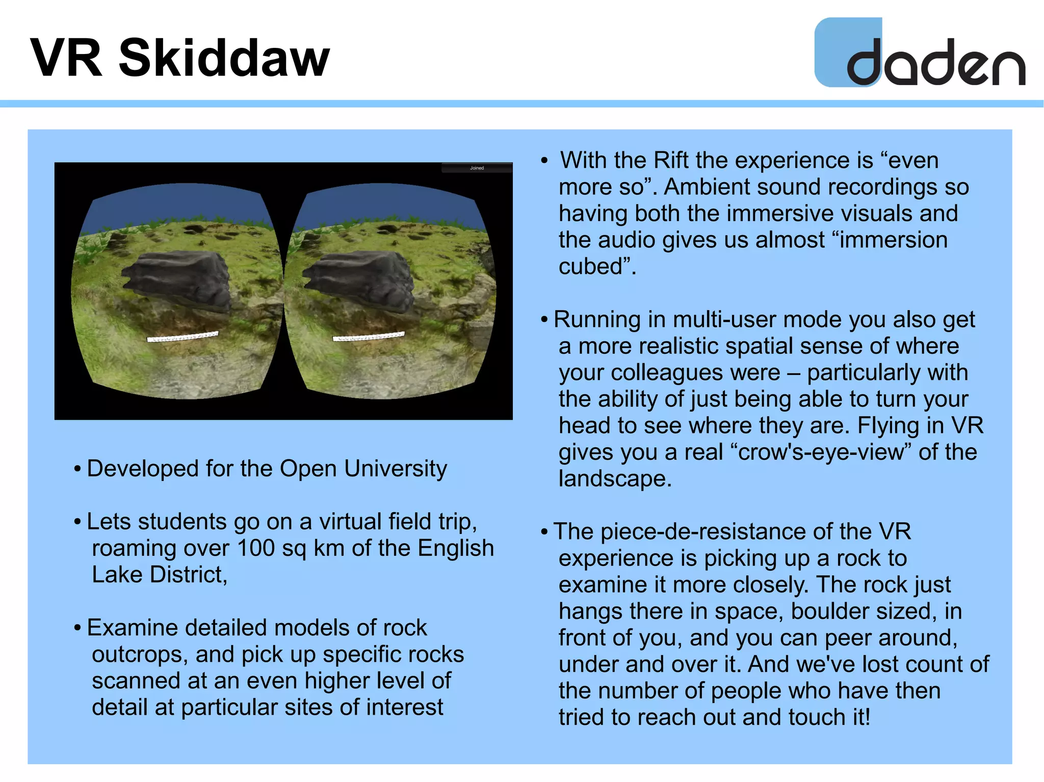 VR Skiddaw
● With the Rift the experience is “even
more so”. Ambient sound recordings so
having both the immersive visuals and
the audio gives us almost “immersion
cubed”.
● Running in multi-user mode you also get
a more realistic spatial sense of where
your colleagues were – particularly with
the ability of just being able to turn your
head to see where they are. Flying in VR
gives you a real “crow's-eye-view” of the
landscape.
● The piece-de-resistance of the VR
experience is picking up a rock to
examine it more closely. The rock just
hangs there in space, boulder sized, in
front of you, and you can peer around,
under and over it. And we've lost count of
the number of people who have then
tried to reach out and touch it!
● Developed for the Open University
● Lets students go on a virtual field trip,
roaming over 100 sq km of the English
Lake District,
● Examine detailed models of rock
outcrops, and pick up specific rocks
scanned at an even higher level of
detail at particular sites of interest
 
