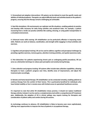 2. Personalized and adaptive interventions: VR systems can be tailored to meet the specific needs and
abilities of individual patients. Therapists can adjust difficulty levels and activities based on the patient's
progress, ensuring that the therapy remains challenging yet achievable.
3. Real-life simulations: VR environments can replicate real-life situations, enabling patients to practice
and develop skills necessary for daily living activities and vocational tasks. For example, a patient
recovering from a stroke can practice activities like cooking, dressing, or using public transportation in
a simulated environment.
4. Enhanced motor skills training: VR rehabilitation can be particularly effective in improving motor
skills. Patients can work on balance, coordination, and strength while engaging in virtual activities and
exercises.
5. Cognitive and perceptual training: VR can be used to address cognitive and perceptual challenges by
providing cognitive exercises, memory games, attention-training activities, and spatial awareness tasks.
6. Pain distraction: For patients experiencing chronic pain or undergoing painful procedures, VR can
serve as a distraction technique to reduce pain perception and anxiety during therapy.
7. Data collection and progress tracking: VR systems often include data collection capabilities, allowing
therapists to track a patient's progress over time, identify areas of improvement, and adjust the
treatment plan accordingly.
8. Remote and home-based therapy: VR rehabilitation can be conducted remotely, enabling patients to
continue therapy from the comfort of their homes. This is particularly beneficial for individuals who
have limited mobility or live in remote areas with limited access to specialized healthcare services.
It's important to note that while VR rehabilitation shows promise, it should not replace traditional
therapy entirely. Instead, it can be used as a complementary tool within a comprehensive OT treatment
plan. Additionally, the adoption of VR in clinical settings may require training for therapists and
consideration of patient safety and comfort during VR sessions.
As technology continues to advance, VR rehabilitation is likely to become even more sophisticated,
offering more opportunities to improve the lives of patients in occupational therapy.
 