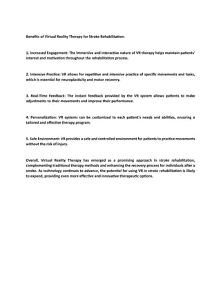 Benefits of Virtual Reality Therapy for Stroke Rehabilitation:
1. Increased Engagement: The immersive and interactive nature of VR therapy helps maintain patients'
interest and motivation throughout the rehabilitation process.
2. Intensive Practice: VR allows for repetitive and intensive practice of specific movements and tasks,
which is essential for neuroplasticity and motor recovery.
3. Real-Time Feedback: The instant feedback provided by the VR system allows patients to make
adjustments to their movements and improve their performance.
4. Personalization: VR systems can be customized to each patient's needs and abilities, ensuring a
tailored and effective therapy program.
5. Safe Environment: VR provides a safe and controlled environment for patients to practice movements
without the risk of injury.
Overall, Virtual Reality Therapy has emerged as a promising approach in stroke rehabilitation,
complementing traditional therapy methods and enhancing the recovery process for individuals after a
stroke. As technology continues to advance, the potential for using VR in stroke rehabilitation is likely
to expand, providing even more effective and innovative therapeutic options.
 