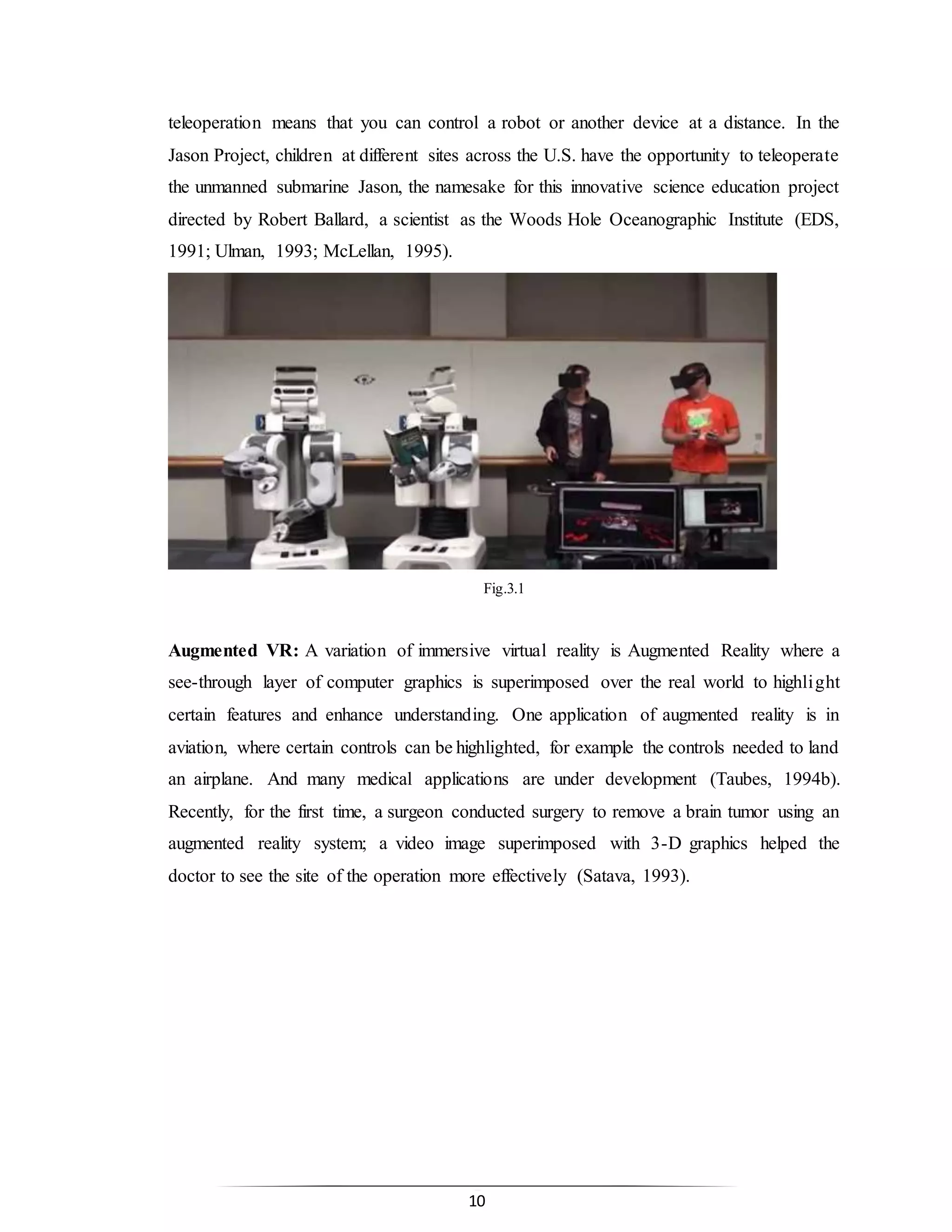 10
teleoperation means that you can control a robot or another device at a distance. In the
Jason Project, children at different sites across the U.S. have the opportunity to teleoperate
the unmanned submarine Jason, the namesake for this innovative science education project
directed by Robert Ballard, a scientist as the Woods Hole Oceanographic Institute (EDS,
1991; Ulman, 1993; McLellan, 1995).
Fig.3.1
Augmented VR: A variation of immersive virtual reality is Augmented Reality where a
see-through layer of computer graphics is superimposed over the real world to highlight
certain features and enhance understanding. One application of augmented reality is in
aviation, where certain controls can be highlighted, for example the controls needed to land
an airplane. And many medical applications are under development (Taubes, 1994b).
Recently, for the first time, a surgeon conducted surgery to remove a brain tumor using an
augmented reality system; a video image superimposed with 3-D graphics helped the
doctor to see the site of the operation more effectively (Satava, 1993).
 