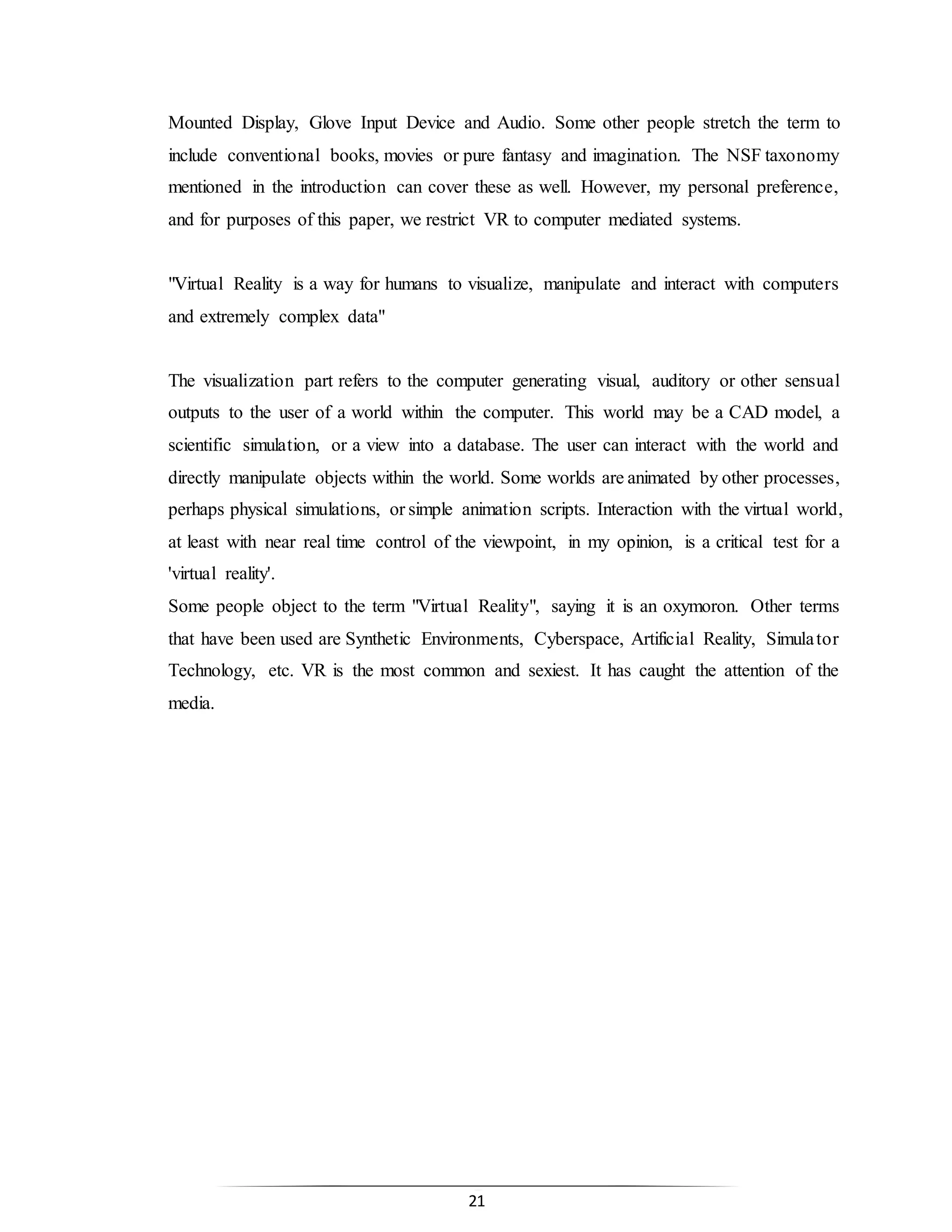 21
Mounted Display, Glove Input Device and Audio. Some other people stretch the term to
include conventional books, movies or pure fantasy and imagination. The NSF taxonomy
mentioned in the introduction can cover these as well. However, my personal preference,
and for purposes of this paper, we restrict VR to computer mediated systems.
"Virtual Reality is a way for humans to visualize, manipulate and interact with computers
and extremely complex data"
The visualization part refers to the computer generating visual, auditory or other sensual
outputs to the user of a world within the computer. This world may be a CAD model, a
scientific simulation, or a view into a database. The user can interact with the world and
directly manipulate objects within the world. Some worlds are animated by other processes,
perhaps physical simulations, or simple animation scripts. Interaction with the virtual world,
at least with near real time control of the viewpoint, in my opinion, is a critical test for a
'virtual reality'.
Some people object to the term "Virtual Reality", saying it is an oxymoron. Other terms
that have been used are Synthetic Environments, Cyberspace, Artificial Reality, Simulator
Technology, etc. VR is the most common and sexiest. It has caught the attention of the
media.
 