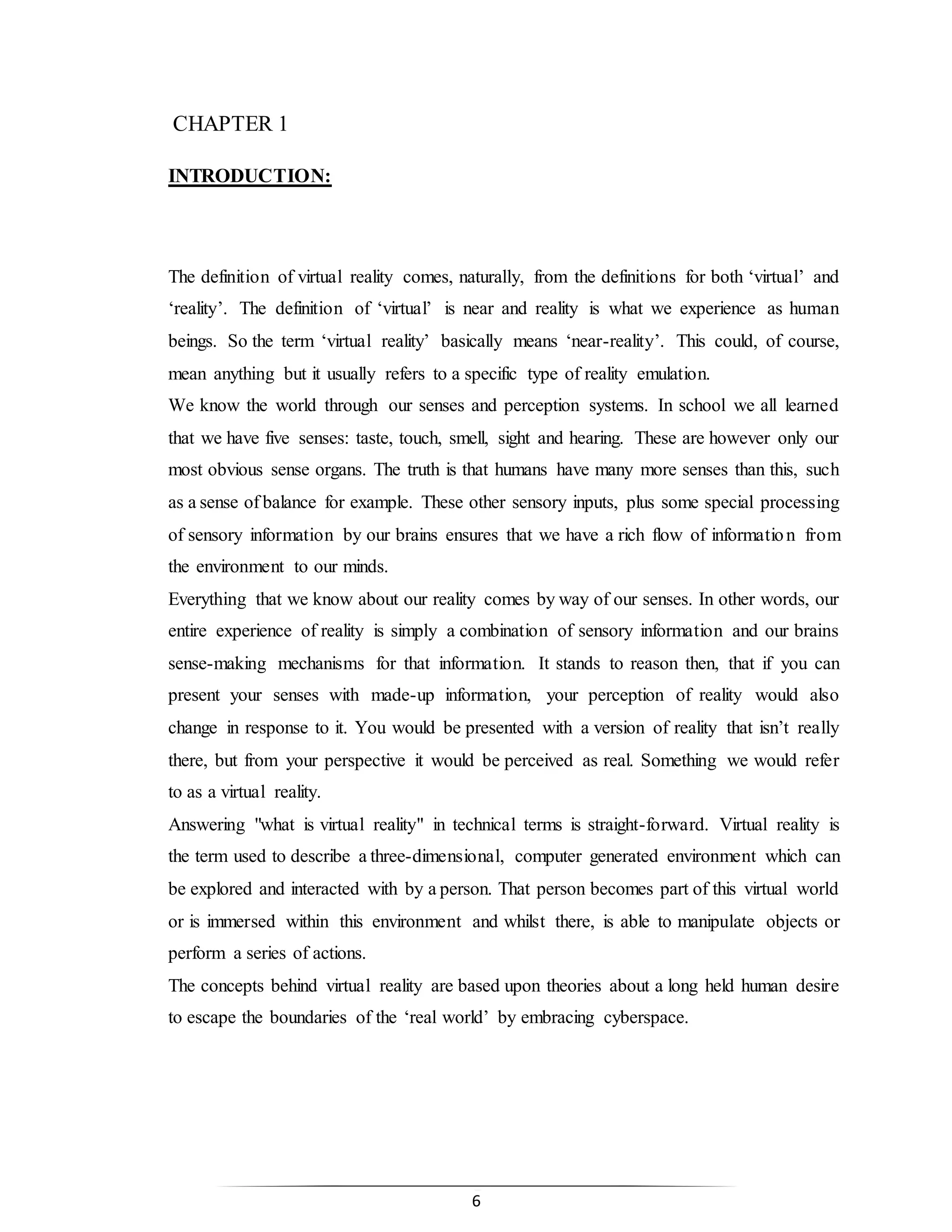 6
CHAPTER 1
INTRODUCTION:
The definition of virtual reality comes, naturally, from the definitions for both ‘virtual’ and
‘reality’. The definition of ‘virtual’ is near and reality is what we experience as human
beings. So the term ‘virtual reality’ basically means ‘near-reality’. This could, of course,
mean anything but it usually refers to a specific type of reality emulation.
We know the world through our senses and perception systems. In school we all learned
that we have five senses: taste, touch, smell, sight and hearing. These are however only our
most obvious sense organs. The truth is that humans have many more senses than this, such
as a sense of balance for example. These other sensory inputs, plus some special processing
of sensory information by our brains ensures that we have a rich flow of information from
the environment to our minds.
Everything that we know about our reality comes by way of our senses. In other words, our
entire experience of reality is simply a combination of sensory information and our brains
sense-making mechanisms for that information. It stands to reason then, that if you can
present your senses with made-up information, your perception of reality would also
change in response to it. You would be presented with a version of reality that isn’t really
there, but from your perspective it would be perceived as real. Something we would refer
to as a virtual reality.
Answering "what is virtual reality" in technical terms is straight-forward. Virtual reality is
the term used to describe a three-dimensional, computer generated environment which can
be explored and interacted with by a person. That person becomes part of this virtual world
or is immersed within this environment and whilst there, is able to manipulate objects or
perform a series of actions.
The concepts behind virtual reality are based upon theories about a long held human desire
to escape the boundaries of the ‘real world’ by embracing cyberspace.
 