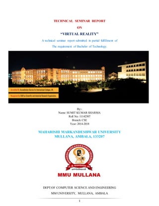 1
TECHNICAL SEMINAR REPORT
ON
“VIRTUAL REALITY”
A technical seminar report submitted in partial fulfillment of
The requirement of Bachelor of Technology.
By:-
Name: SUMIT KUMAR SHARMA
Roll No: 11142507
Branch: CSE
Year: 2014-2018
MAHARISHI MARKANDESHWAR UNIVERSITY
MULLANA, AMBALA, 133207
DEPT.OF COMPUTER SCIENCE AND ENGINEERING
MM UNIVERSITY, MULLANA, AMBALA
 