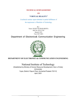 1
TECHNICAL SEMINAR REPORT
ON
“VIRTUAL REALITY”
A technical seminar report submitted in partial fulfillment of
the requirement of Bachelor of Technology.
By: -
Name: SUJEET KUMAR MEHTA
Roll No: ECE/17/02
Branch: ECE
Year: 2017-2021
Department of Electronics& Communication Engineering
DEPARTMENT OF ELECTRONICS & COMMUNICATION ENGINEERING
National Institute of Technology
(Established by Ministry of Human Resource Development, Govt. of India)
(University)
Yupia, District: Papum Pare, Arunachal Pradesh 791112
April, 2021
 