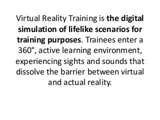 Virtual Reality Training is the digital
simulation of lifelike scenarios for
training purposes. Trainees enter a
360°, active learning environment,
experiencing sights and sounds that
dissolve the barrier between virtual
and actual reality.
 