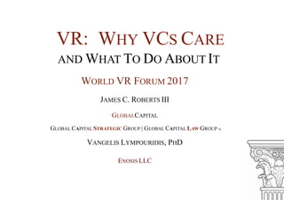 VR: WHY VCS CARE
AND WHAT TO DO ABOUT IT
WORLD VR FORUM 2017
JAMES C. ROBERTS III
GLOBALCAPITAL
GLOBAL CAPITAL STRATEGIC GROUP | GLOBAL CAPITAL LAW GROUP PC
VANGELIS LYMPOURIDIS, PHD
ENOSIS LLC
 