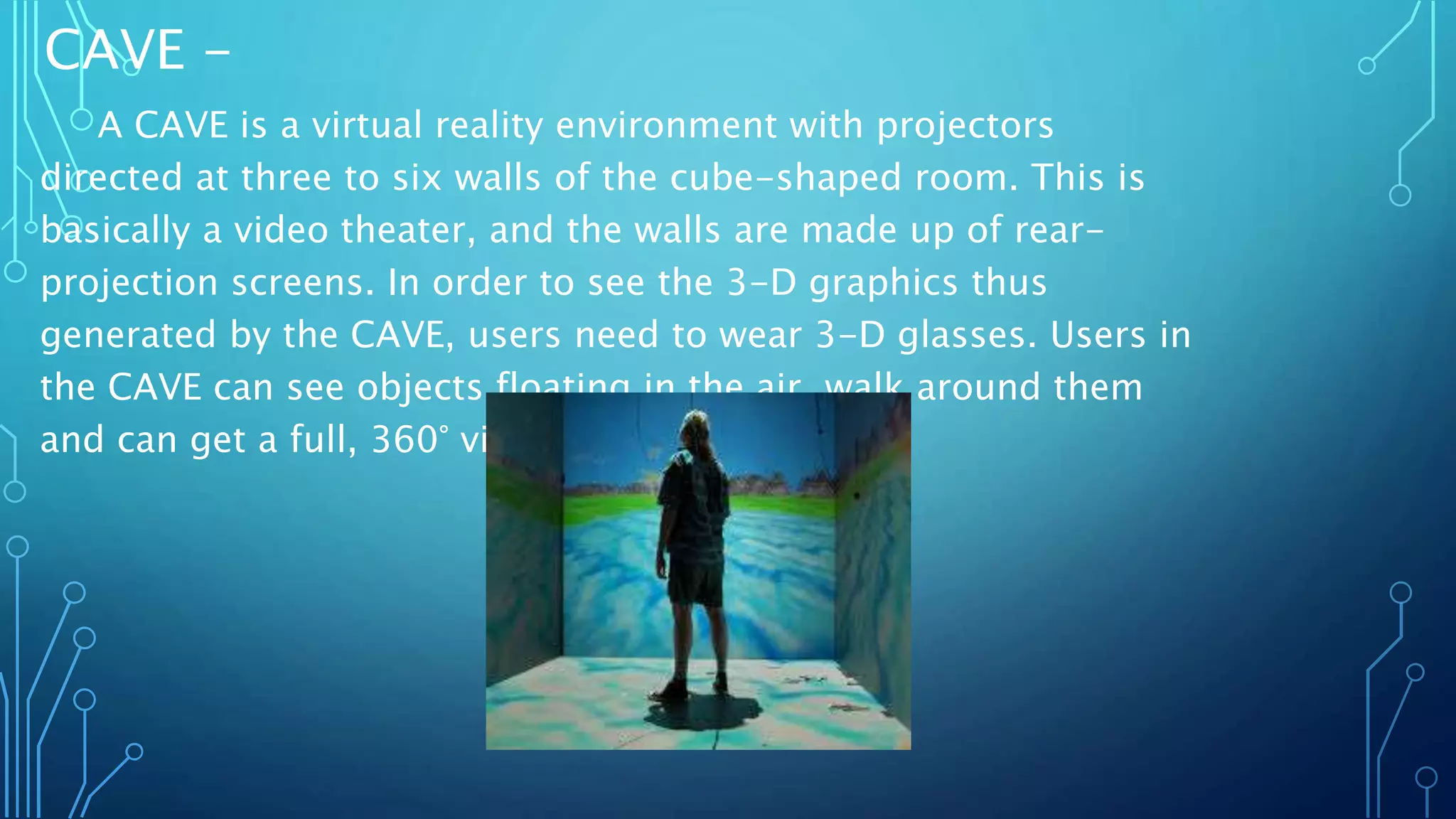 CAVE -
A CAVE is a virtual reality environment with projectors
directed at three to six walls of the cube-shaped room. This is
basically a video theater, and the walls are made up of rear-
projection screens. In order to see the 3-D graphics thus
generated by the CAVE, users need to wear 3-D glasses. Users in
the CAVE can see objects floating in the air, walk around them
and can get a full, 360° view.
 