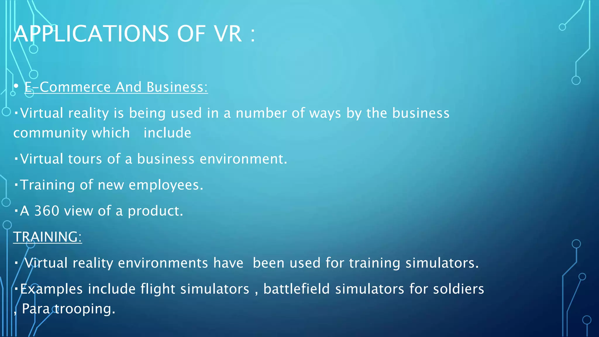 APPLICATIONS OF VR :
• E-Commerce And Business:
Virtual reality is being used in a number of ways by the business
community which include
Virtual tours of a business environment.
Training of new employees.
A 360 view of a product.
TRAINING:
Virtual reality environments have been used for training simulators.
Examples include flight simulators , battlefield simulators for soldiers
, Para trooping.
 