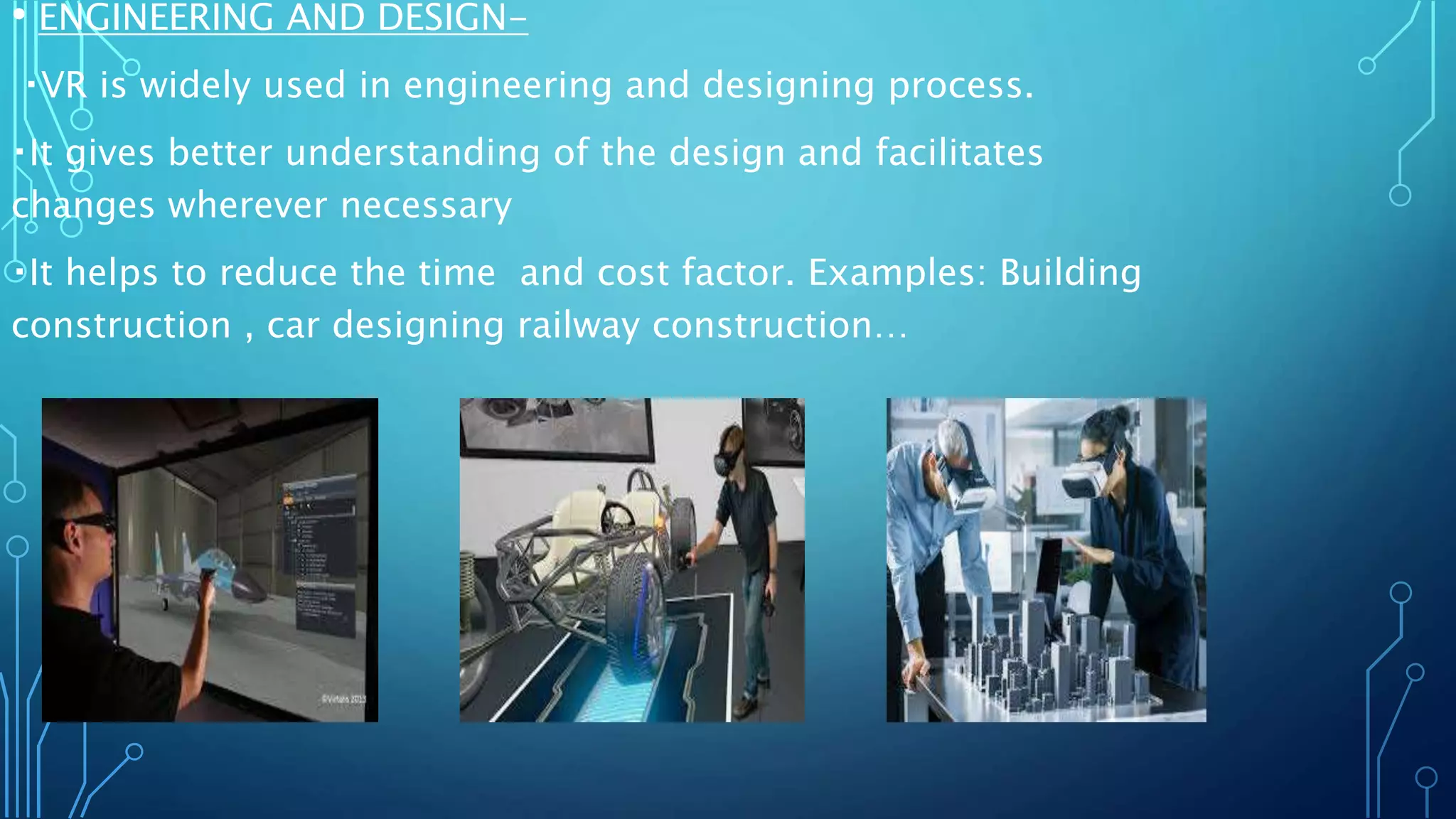 • ENGINEERING AND DESIGN-
VR is widely used in engineering and designing process.
It gives better understanding of the design and facilitates
changes wherever necessary
It helps to reduce the time and cost factor. Examples: Building
construction , car designing railway construction…
 