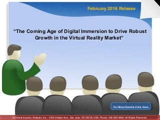 “The Coming Age of Digital Immersion to Drive Robust
Growth in the Virtual Reality Market”
“The Coming Age of Digital Immersion to Drive Robust
Growth in the Virtual Reality Market”
February 2016 Release
For More Details Click HereFor More Details Click Here
© Global Industry Analysts, Inc., 6150 Hellyer Ave., San Jose, CA 95138, USA. Phone: 408-528-9966 All Rights Reserved.© Global Industry Analysts, Inc., 6150 Hellyer Ave., San Jose, CA 95138, USA. Phone: 408-528-9966 All Rights Reserved.
 