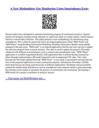 A New Methodology For Monitoring Using Smartphones Essay
Recent studies have attempted to automate monitoring progress of construction projects. Typical
practice for progress tracking mostly depends on supervisors daily or weekly reports, which requires
Intensive manual data collection. This paper presents a new methodology for monitoring using
smartphones. This is done by proposing newly developed applications called "BIM Track" and
"BIM Phase" using Building Information Modelling. Building Information Models usage rapidly
enlarged in the past years. "BIM track" is an android application that the end–user can use to update
the activities progress from a remote location. This data is used to update the project's 5D model
enhanced with different cost parameters such as earned value and planned value. "BIM–Phase"
application is a mobile Augmented Reality (AR) application that is utilized during construction
phase through implementing a 4D model integrated with an augmented 5D video. This video
presents the 5D model updated from the "BIM Track". A case study is presented to demonstrate the
uses of the proposed application to track construction projects. Introduction Nowadays, Mobile
hand–held devices are being used massively in different applications. Portability and accessibility
granted the mobile hand–held devices such as smartphones and computer tablets a great advantage
that attempt recent studies to automate the process of construction site monitoring. Developing a
BIM model for a project contributes to projects' success
... Get more on HelpWriting.net ...
 