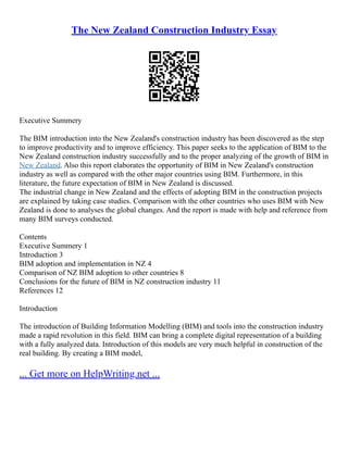The New Zealand Construction Industry Essay
Executive Summery
The BIM introduction into the New Zealand's construction industry has been discovered as the step
to improve productivity and to improve efficiency. This paper seeks to the application of BIM to the
New Zealand construction industry successfully and to the proper analyzing of the growth of BIM in
New Zealand. Also this report elaborates the opportunity of BIM in New Zealand's construction
industry as well as compared with the other major countries using BIM. Furthermore, in this
literature, the future expectation of BIM in New Zealand is discussed.
The industrial change in New Zealand and the effects of adopting BIM in the construction projects
are explained by taking case studies. Comparison with the other countries who uses BIM with New
Zealand is done to analyses the global changes. And the report is made with help and reference from
many BIM surveys conducted.
Contents
Executive Summery 1
Introduction 3
BIM adoption and implementation in NZ 4
Comparison of NZ BIM adoption to other countries 8
Conclusions for the future of BIM in NZ construction industry 11
References 12
Introduction
The introduction of Building Information Modelling (BIM) and tools into the construction industry
made a rapid revolution in this field. BIM can bring a complete digital representation of a building
with a fully analyzed data. Introduction of this models are very much helpful in construction of the
real building. By creating a BIM model,
... Get more on HelpWriting.net ...
 