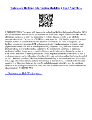 Technology Building Information Modeling ( Bim ) And The...
1 INTRODUCTION This report will focus on the technology Building Information Modeling (BIM)
and the connections between ethics, environment and innovation. As part of the course TFL200 one
of the main topics was to apply the philosophy of systems thinking in order to get a holistic
overview of the topic. The concept of BIM has existed since the 1970s, but has just recently started
to see an increase in use as better software becomes available and the value is recognized. As
facilities become more complex, BIM–software assist with virtual construction prior to its actual
physical construction, this aids in reducing uncertainty, improved safety, collision detection and
problem solving as well as to simulate and analyze the construction. Compared to traditional
methods of building design, there is considerable more useful information that can be put into a
BIM–model. This leads to better quantities and shared properties of materials extraction, as well as
waste minimization and prefabrication of products delivered just in time rather than being stockpiled
on site. 2 Research question(s) Building information modelling is a relatively new and developing
technology which many companies have implemented in their practices. This leads to the research
question(s) in this report: What are the benefits and challenges of using BIM over the traditional
methods in the Norwegian construction scene, and how will innovation in this field affect the future
of construction? 3 THEORY AND
... Get more on HelpWriting.net ...
 
