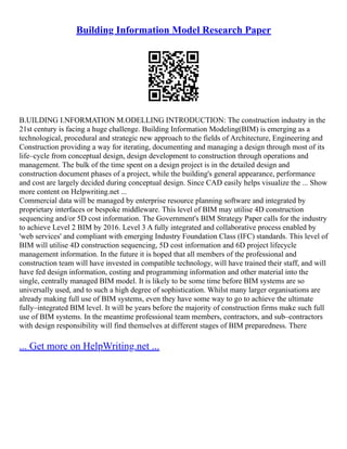 Building Information Model Research Paper
B.UILDING I.NFORMATION M.ODELLING INTRODUCTION: The construction industry in the
21st century is facing a huge challenge. Building Information Modeling(BIM) is emerging as a
technological, procedural and strategic new approach to the fields of Architecture, Engineering and
Construction providing a way for iterating, documenting and managing a design through most of its
life–cycle from conceptual design, design development to construction through operations and
management. The bulk of the time spent on a design project is in the detailed design and
construction document phases of a project, while the building's general appearance, performance
and cost are largely decided during conceptual design. Since CAD easily helps visualize the ... Show
more content on Helpwriting.net ...
Commercial data will be managed by enterprise resource planning software and integrated by
proprietary interfaces or bespoke middleware. This level of BIM may utilise 4D construction
sequencing and/or 5D cost information. The Government's BIM Strategy Paper calls for the industry
to achieve Level 2 BIM by 2016. Level 3 A fully integrated and collaborative process enabled by
'web services' and compliant with emerging Industry Foundation Class (IFC) standards. This level of
BIM will utilise 4D construction sequencing, 5D cost information and 6D project lifecycle
management information. In the future it is hoped that all members of the professional and
construction team will have invested in compatible technology, will have trained their staff, and will
have fed design information, costing and programming information and other material into the
single, centrally managed BIM model. It is likely to be some time before BIM systems are so
universally used, and to such a high degree of sophistication. Whilst many larger organisations are
already making full use of BIM systems, even they have some way to go to achieve the ultimate
fully–integrated BIM level. It will be years before the majority of construction firms make such full
use of BIM systems. In the meantime professional team members, contractors, and sub–contractors
with design responsibility will find themselves at different stages of BIM preparedness. There
... Get more on HelpWriting.net ...
 