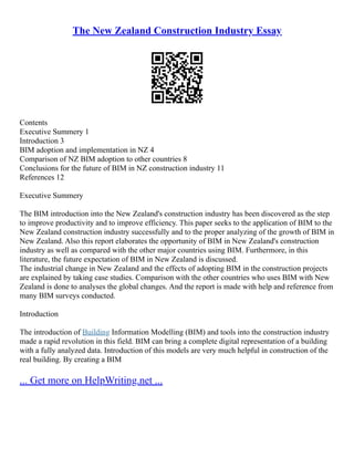 The New Zealand Construction Industry Essay
Contents
Executive Summery 1
Introduction 3
BIM adoption and implementation in NZ 4
Comparison of NZ BIM adoption to other countries 8
Conclusions for the future of BIM in NZ construction industry 11
References 12
Executive Summery
The BIM introduction into the New Zealand's construction industry has been discovered as the step
to improve productivity and to improve efficiency. This paper seeks to the application of BIM to the
New Zealand construction industry successfully and to the proper analyzing of the growth of BIM in
New Zealand. Also this report elaborates the opportunity of BIM in New Zealand's construction
industry as well as compared with the other major countries using BIM. Furthermore, in this
literature, the future expectation of BIM in New Zealand is discussed.
The industrial change in New Zealand and the effects of adopting BIM in the construction projects
are explained by taking case studies. Comparison with the other countries who uses BIM with New
Zealand is done to analyses the global changes. And the report is made with help and reference from
many BIM surveys conducted.
Introduction
The introduction of Building Information Modelling (BIM) and tools into the construction industry
made a rapid revolution in this field. BIM can bring a complete digital representation of a building
with a fully analyzed data. Introduction of this models are very much helpful in construction of the
real building. By creating a BIM
... Get more on HelpWriting.net ...
 