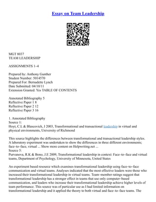 Essay on Team Leadership
MGT 8037
TEAM LEADERSHIP
ASSIGNMENTS 1–4
Prepared by: Anthony Gunther
Student Number: 5014570
Prepared For: Bernadette Lynch
Date Submitted: 04/10/11
Extension Granted: Yes TABLE OF CONTENTS
Annotated Bibliography 5
Reflective Paper 1 8
Reflective Paper 2 12
Reflective Paper 3 16
1. Annotated Bibliography
Source 1:
Hoyt, C.L & Blascovich, J 2003, Transformational and transactional leadership in virtual and
physical environments, University of Richmond
This source highlights the differences between transformational and transactional leadership styles.
A laboratory experiment was undertaken to show the differences in three different environments;
face–to–face, virtual ... Show more content on Helpwriting.net ...
Source 5:
Purvanova, R.K & Bono, J.E 2009, Transformational leadership in context: Face–to–face and virtual
teams, Department of Psychology, University of Minnesota, United States
An experiment based resource which examines transformational leadership using face–to–face
communication and virtual teams. Analyses indicated that the most effective leaders were those who
increased their transformational leadership in virtual teams. Team–member ratings suggest that
transformational leadership has a stronger effect in teams that use only computer–based
communication, and leaders who increase their transformational leadership achieve higher levels of
team performance. This source was of particular use as I had limited information on
transformational leadership and it applied the theory to both virtual and face–to–face teams. The
 