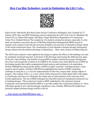 How Can Bim Technology Assist in Optimising the Life Cycle...
Paper for the 16th Pacific Rim Real Estate Society Conference Wellington, New Zealand 24–27
January 2010. How can BIM Technology assist in optimising the Life Cycle Cost of a Building? By
Francis Pf Lai, Dulani Halvitigala, John Boon, Roger Birchmore Department of Construction,
Unitec New Zealand Abstract The complexity of a modern construction project, especially in a fast
track environment, necessities the use of Building Information Management (BIM) system to
manage such a project to provide the necessary probable cost outcomes of alternative designs ahead
of the actual construction times. The visualization of such alternative designs through 'prototyping'
design solutions has the definite advantage of identifying ... Show more content on Helpwriting.net
...
The full Ecotect analysis is then applied to the design to capture the effects to the building over time
by simulated visualized outcomes in the form of 2D drawings representing the differing time spans
of the life of the building. The benefits of using BIM in modern construction project management
have been well recognized. Eastman et al (2008)[7], for instance, have described the use of BIM for
developing models that enable computational based analysis and simulation to be undertaken.
Soubra (2008)[8] has discussed the ability of BIM to model "comforts" including thermal, visual,
acoustic and air quality. Vaizidou (2007)[9] has highlighted the benefit of BIM's modelling
technique in using the x–y–z axes for representations of time line: project tasks: design outputs in
projects. The concept of the x–y–z axes, which will be discussed to a fuller detail later in this paper,
is of particular relevance as it illustrates the simple idea of representation of the outcomes from
Ecotect applications. The use of BIM techniques has therefore achieved widespread commercial use
in building designs. "The Contractors' Guide to BIM" published by The American General
Contractors Association[10] identifies BIM as a tool that enables the construction industry to: "more
efficiently operate in new and increasingly expeditious ways. Initially, BIM and 3D models have
primarily helped eliminate design conflicts with far
... Get more on HelpWriting.net ...
 