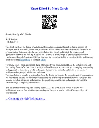 Guest Edited By Mark Garcia
Guest edited by Mark Garcia
Book Review
14th Jan 2015
This book explores the future of details and how details can vary through different aspects of
attempts, fields, aesthetics, narratives, the role of details in the future of architecture itself in terms
of questioning that connection between the digital, the virtual and that of the physical and
applicable. Here we are looking at details as a whole, as a way/ways of practicing architecture.
Laying out all the different possibilities there are for rather justifiable or non–justifiable architecture
fast beyond the present time to the near future.
For many years I have questioned these dilemmas; trying to understand how the virtual world and
the coming future of architecture is being translated into real architecture yet conveying its meaning
and approach to the existed world and us, and I mean by us not only architects or students of
architecture but people, inhabitants and users.
This translation is somehow getting lost from the digital through to the commitment of construction,
but maybe the lost and the forgotten can become the interesting and the innovative. However, this
contrast is rather intriguing and clever as it expands our possibilities and energies through the
different ways of applying architecture.
"I'm not interested in living in a fantasy world ... All my work is still meant to evoke real
architectural spaces. But what interests me is what the world would be like if we were free of
conventional
... Get more on HelpWriting.net ...
 