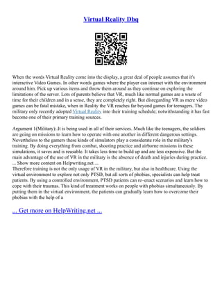 Virtual Reality Dbq
When the words Virtual Reality come into the display, a great deal of people assumes that it's
interactive Video Games. In other words games where the player can interact with the environment
around him. Pick up various items and throw them around as they continue on exploring the
limitations of the server. Lots of parents believe that VR, much like normal games are a waste of
time for their children and in a sense, they are completely right. But disregarding VR as mere video
games can be fatal mistake, when in Reality the VR reaches far beyond games for teenagers. The
military only recently adopted Virtual Reality into their training schedule; notwithstanding it has fast
become one of their primary training sources.
Argument 1(Military):.It is being used in all of their services. Much like the teenagers, the soldiers
are going on missions to learn how to operate with one another in different dangerous settings.
Nevertheless to the gamers these kinds of simulators play a considerate role in the military's
training. By doing everything from combat, shooting practice and airborne missions in these
simulations, it saves and is reusable. It takes less time to build up and are less expensive. But the
main advantage of the use of VR in the military is the absence of death and injuries during practice.
... Show more content on Helpwriting.net ...
Therefore training is not the only usage of VR in the military, but also in healthcare. Using the
virtual environment to explore not only PTSD, but all sorts of phobias, specialists can help treat
patients. By using a controlled environment, PTSD patients can re–enact scenarios and learn how to
cope with their traumas. This kind of treatment works on people with phobias simultaneously. By
putting them in the virtual environment, the patients can gradually learn how to overcome their
phobias with the help of a
... Get more on HelpWriting.net ...
 