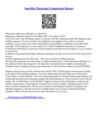 Specifier Magazine Comparison Report
Would you rather have a Builder or a Specifier?
Magazine comparison report by Tim Miller ARC 141 August 4, 2015
Two of the Arch. Eng. & Design sources I reviewed were the Construction Specifier Magazine and
Builder magazine. In review of these two magazines, they appear to have allot in common;
a) Online website access and contact information to the publishers, contributors and staff within
each dept. of the magazine, so as to contact via e–mail for additional questions or comments.
b) Technical information was present in both magazines and links were provided to research further
if one desired.
c) Both are presenting Green Bldg. Methods and products which are the newest in their class and or
process.
d) Both magazines have an editor and ... Show more content on Helpwriting.net ...
The Specifier magazine was much more in–depth and informative. I also found great differences in
the technical side of each magazine. The Specifier went much more in–depth on reporting the
technical issues in building concept and construction. It also had more articles on AutoCAD/BIM
Software and processes and the software and concept VDC (Virtual design Construction) will play
in the future of the building industry. I was also impressed by the article that was written about
"Three Ways to Limit Liability". This was written specifically for Design Professionals dealing with
contractual and legal issues during the design, bid, and build process. From a point of view from the
design side, I would chose to read "Builder" magazine because of the information on the newest
products and practices. This magazine would assist me from a builders / designers point of view.
This is a hands on publication. If one were to become a full degreed Architect or Engineer, the
Specifier magazine is the best source for in–depth articles on new green sustainable building
methods. It delves into the arena of Law and Construction management
... Get more on HelpWriting.net ...
 